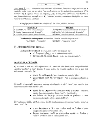 33
3. –to 3. nto
OBSERVAÇÃO: A) O aumento é colocado antes do trabalho, indicando tempo passado. B) A
tradução varia, como na voz ativa: “eu me desatava, ou ‘ia’, principiava, continuava o/e é
normal”. D) A segunda pessoa do singular, luou é uma forma abreviada para eluou, é
uma forma abreviada para elueso. E) Como no presente, também no Imperfeito, as vozes
passivas e médias são idênticas.
A conjugação do Imperativo Passivo de lu/w (solto, destruo, desato):
SINGULAR
1. eluomhn, “eu estava sendo desatado”.
2. eluou, “tu estavas sendo desatado”.
3. elueto, “ele/ela estava sendo desatado”.
PLURAL
1. eluomeqa, “nós estávamos sendo desatados”.
2. eluesqe, “vós estáveis sendo desatados”.
3. eluonto, “eles/elas estavam sendo desatados”.
Os verbos que são depoentes no Presente, também o são no Imperativo. Ex:
* ♣rxomai – ‘eu venho’; hrxomhn – ‘eu estava vindo’.
III – SUJEITO NEUTRO PLURAL
Um Sujeito Neutro Plural, às vezes, tem o verbo no singular. Ex:
• ta/ daimo/nia ƒcerxetai – ‘os demônios saem’.
• tauta esti ta/ kala dwra – ‘estes são bons presentes’.
IV – USO DE kakakakaℜℜℜℜ E oooo⇔⇔⇔⇔de/de/de/de/
A) Já vimos o uso de kaℜ significando “e”. Mas ele tem outros usos. Freqüentemente
significa ‘também’, e ‘até’. Quando é usado assim, ele precede a palavra com a qual está
logicamente conectado. Ex:
• touto de kaℜ ♣gw/ lƒgw – ‘mas isto eu também falo’.
• ginwskousi kaℜ ta/ ton nomon – ‘até as crianças conhecem a
lei’.
B) o⇔de/, como kaℜ, tem o uso simples, significando ‘e não’, ‘nem’, mas também tem
outros usos como ‘nem mesmo’. Ex:
• touto de ou l♥gw o⇔de/ legousin auto oi alloi – ‘mas isto
eu não digo, nem os outros dizem (isto)’ – Uso Simples.
• thn docan tou qeou blepousin o⇔de/ oi maqhtai – ‘nem
mesmo os discípulos vêem a glória de Deus’.
C) Finalmente, kaℜ... kaℜ, o⇔de/... o⇔de/ significam respectivamente: ‘tanto... como’, e
‘nem... nem’. Ex:
• touto legousai kaℜ oi apostoloi kaℜ oi douloi – ‘tanto
os apóstolos como servos dizem isto’.
• Touto legousai o⇔de/ oi apostoloi o⇔de/ oi douloi –
‘nem os apóstolos nem os servos dizem isto’.
 