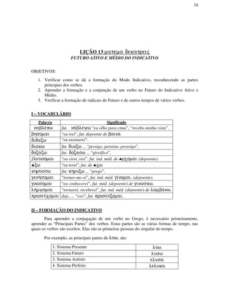 34
LIÇÃO 13 matema dekatreij
FUTURO ATIVO E MÉDIO DO INDICATIVO
OBJETIVOS:
1. Verificar como se dá a formação do Modo Indicativo, reconhecendo as partes
principais dos verbos.
2. Aprender a formação e a conjunção de um verbo no Futuro do Indicativo Ativo e
Médio.
3. Verificar a formação de radicais do Futuro e de outros tempos de vários verbos.
I – VOCABULÁRIO
Palavra Significado
nable/pw fut. na/bleyw “eu olho para cima”, “recebo minha vista”.
bhsomai “eu irei”, fut. depoente de baino.
didacw “eu ensinarei”.
diw/kw fut. diwcw ... “persigo, persisto, prossigo”.
doca/cw fut. docasw ... “glorifico”.
ƒleu/somai “eu virei, irei”. fut. ind. méd. de ♣rxomai (depoente).
♣cw “eu terei”, fut. de ♣xw
khru/ssw fut. khrucw ... “prego”.
genh/somai “tornar-me-ei”, fut. ind. méd. gi/nomai. (depoente).
gnw/somai “eu conhecerei”, fut. méd. (depoente) de ginw/skw.
lh/myomai “tornarei, receberei”, fut. ind. méd. (depoente) de lamba/nw.
proseu/xomai dep., ... “oro”, fut. proseu/comai.
II – FORMAÇÃO DO INDICATIVO
Para aprender a conjugação de um verbo no Grego, é necessário primeiramente,
aprender as “Principais Partes” dos verbos. Estas partes são as várias formas de tempo, nas
quais os verbos são escritos. Elas são as primeiras pessoas do singular do tempo.
Por exemplo, as principais partes de lu/w, são:
1. Sistema Presente lu/w
2. Sistema Futuro lusw
3. Sistema Aoristo elusa
4. Sistema Perfeito leluka
 