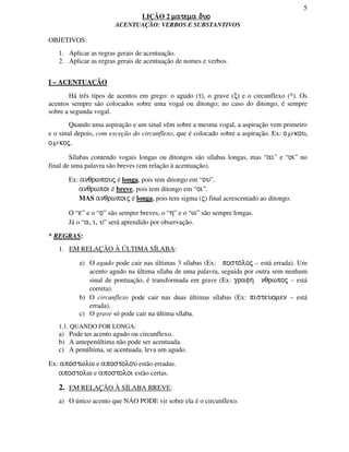 5
LIÇÃO 2 matema duomatema duomatema duomatema duo
ACENTUAÇÃO: VERBOS E SUBSTANTIVOS
OBJETIVOS:
1. Aplicar as regras gerais de acentuação.
2. Aplicar as regras gerais de acentuação de nomes e verbos.
I – ACENTUAÇÃO
Há três tipos de acentos em grego: o agudo (τ), o grave (ξ) e o circunflexo (^). Os
acentos sempre são colocados sobre uma vogal ou ditongo; no caso do ditongo, é sempre
sobre a segunda vogal.
Quando uma aspiração e um sinal vêm sobre a mesma vogal, a aspiração vem primeiro
e o sinal depois, com exceção do circunflexo, que é colocado sobre a aspiração. Ex: o℘kou,
o℘koj.
Sílabas contendo vogais longas ou ditongos são sílabas longas, mas “ai” e “oi” no
final de uma palavra são breves (em relação à acentuação).
Ex: anqrwpouj é longa, pois tem ditongo em “ou”.
anqrwpoi é breve, pois tem ditongo em “oi”.
MAS anqrwpoij é longa, pois tem sigma (j) final acrescentado ao ditongo.
O “e” e o “o” são sempre breves, o “h” e o “w” são sempre longas.
Já o “a, i, u” será aprendido por observação.
* REGRAS:
1. EM RELAÇÃO À ÚLTIMA SÍLABA:
a) O agudo pode cair nas últimas 3 sílabas (Ex: posto/loj – está errada). Um
acento agudo na última sílaba de uma palavra, seguida por outra sem nenhum
sinal de pontuação, é transformada em grave (Ex: grafh/ nqrwpoj – está
correta).
b) O circunflexo pode cair nas duas últimas sílabas (Ex: pisteuomen – está
errada).
c) O grave só pode cair na última sílaba.
1.1. QUANDO FOR LONGA:
a) Pode ter acento agudo ou circunflexo.
b) A antepenúltima não pode ser acentuada.
c) A penúltima, se acentuada, leva um agudo.
Ex: apostwlw e apostolou estão erradas.
apostolw e apostoloi estão certas.
2. EM RELAÇÃO À SÍLABA BREVE:
a) O único acento que NÁO PODE vir sobre ela é o circunflexo.
 