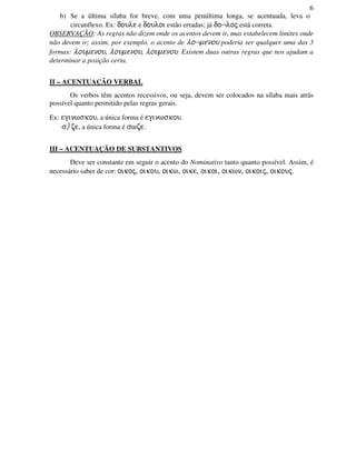 6
b) Se a última sílaba for breve, com uma penúltima longa, se acentuada, leva o
circunflexo. Ex: doule e douloi estão erradas; já do¬loj está correta.
OBSERVAÇÃO: As regras não dizem onde os acentos devem ir, mas estabelecem limites onde
não devem ir; assim, por exemplo, o acento de lo¬menou poderia ser qualquer uma das 3
formas: loumenou, loumenou, loumenou. Existem duas outras regras que nos ajudam a
determinar a posição certa.
II – ACENTUAÇÃO VERBAL
Os verbos têm acentos recessivos, ou seja, devem ser colocados na sílaba mais atrás
possível quanto permitido pelas regras gerais.
Ex: eginwskou, a única forma é eginwskou.
s⌡ze, a única forma é swze.
III – ACENTUAÇÃO DE SUBSTANTIVOS
Deve ser constante em seguir o acento do Nominativo tanto quanto possível. Assim, é
necessário saber de cor: oikoj, oikou, oikw, oike, oikoi, oikwn, oikoij, oikouj.
 