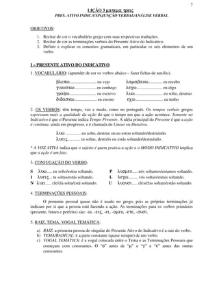 7
LIÇÃO 3 matema treijmatema treijmatema treijmatema treij
PRES. ATIVO INDIC./CONJUNÇÃO VERBAL/ANÁLISE VERBAL
OBJETIVOS:
1. Recitar de cor o vocabulário grego com suas respectivas traduções.
2. Recitar de cor as terminações verbais do Presente Ativo do Indicativo.
3. Definir e explicar os conceitos gramaticais, em particular os seis elementos de um
verbo.
I – PRESENTE ATIVO DO INDICATIVO
1. VOCABULÁRIO: (aprender de cor os verbos abaixo – fazer fichas de auxílio).
blepw......................... eu vejo lamabanw............. eu recebo
ginwskw.................... eu conheço legw........................ eu digo
grafw......................... eu escrevo luw.......................... eu solto, destruo
didaskw..................... eu ensino exw.......................... eu tenho
2. OS VERBOS: têm tempo, voz e modo, como no português. Os tempos verbais gregos
expressam mais a qualidade da ação do que o tempo em que a ação acontece. Somente no
Indicativo é que o Presente indica Tempo Presente. A idéia principal do Presente é que a ação
é contínua, ainda em progresso, e é chamada de Linear ou Durativa.
luw .............. eu solto, destruo ou eu estou soltando/destruindo.
lueij............ tu soltas, destróis ou estás soltando/destruindo.
* A VOZ ATIVA indica que o sujeito é quem pratica a ação e o MODO INDICATIVO implica
que a ação é um fato.
3. CONJUGAÇÃO DO VERBO:
S luw..... eu solto/estou soltando. P luomen..... nós soltamos/estamos soltando.
I lueij... tu soltas/estás soltando. L legw......... vós soltais/estais soltando.
N luei..... ele/ela solta/está soltando. U luousi..... eles/elas soltam/estão soltando.
4. TERMINAÇÕES PESSOAIS:
O pronome pessoal quase não é usado no grego, pois as próprias terminações já
indicam por si que a pessoa está fazendo a ação. As terminações para os verbos primários
(presente, futuro e perfeito) são: -w, -eij, -ei, -omen, -ete, -ousi.
5. RAIZ, TEMA, VOGAL TEMÁTICA:
a) RAIZ: a primeira pessoa do singular do Presente Ativo do Indicativo é a raiz do verbo.
b) TEMA/RADICAL: é a parte constante (quase sempre) de um verbo.
c) VOGAL TEMÁTICA: é a vogal colocada entre o Tema e as Terminações Pessoais que
começam com consoantes. O “o” antes de “m” e “g” e “e” antes das outras
consoantes.
 