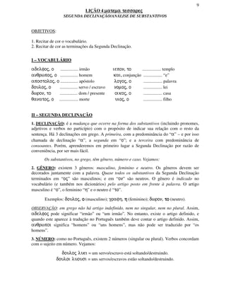 9
LIÇÃO 4 matema tessarejmatema tessarejmatema tessarejmatema tessarej
SEGUNDA DECLINAÇÃO/ANÁLISE DE SUBSTANTIVOS
OBJETIVOS:
1. Recitar de cor o vocabulário.
2. Recitar de cor as terminações da Segunda Declinação.
I – VOCABULÁRIO
adelfoj, o ................ irmão iepon, to ................. templo
anqrwpoj, o ................ homem kai, conjunção ................. “e”
apostoloj, o ................ apóstolo logoj, o ................. palavra
douloj, o ................ servo / escravo nomoj, o ................. lei
dwron, to ................ dom / presente oikoj, o ................. casa
qanatoj, o ................. morte uioj, o ................. filho
II – SEGUNDA DECLINAÇÃO
1. DECLINAÇÃO: é a mudança que ocorre na forma dos substantivos (incluindo pronomes,
adjetivos e verbos no particípio) com o propósito de indicar sua relação com o resto da
sentença. Há 3 declinações em grego. A primeira, com a predominância do “a” – e por isso
chamada de declinação “a”, a segunda em “o”; e a terceira com predominância de
consoantes. Porém, aprenderemos em primeiro lugar a Segunda Declinação por razão de
conveniência, por ser mais fácil.
Os substantivos, no grego, têm gênero, número e caso. Vejamos:
2. GÊNERO: existem 3 gêneros: masculino, feminino e neutro. Os gêneros devem ser
decorados juntamente com a palavra. Quase todos os substantivos da Segunda Declinação
terminados em “oj” são masculinos; e em “on” são neutros. O gênero é indicado no
vocabulário (e também nos dicionários) pelo artigo posto em frente à palavra. O artigo
masculino é “o”, o feminino “h” e o neutro é “to”.
Exemplos: douloj, oooo (masculino); grafh, hhhh (feminino); dwron, totototo (neutro).
OBSERVAÇÃO: em grego não há artigo indefinido, nem no singular, nem no plural. Assim,
adelfoj pode significar “irmão” ou “um irmão”. No entanto, existe o artigo definido, e
quando este aparece à tradução no Português também deve contar o artigo definido. Assim,
anqrwpoi significa “homens” ou “uns homens”, mas não pode ser traduzido por “os
homens”.
3. NÚMERO: como no Português, existem 2 números (singular ou plural). Verbos concordam
com o sujeito em número. Vejamos:
douloj luei = um servo/escravo está soltando/destruindo.
douloi luousi = uns servos/escravos estão soltando/destruindo.
 
