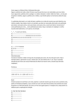 Como segurar a Palheta (Pick) e Palhetada Alternada
Segure a palheta de modo a obter firmeza e que lhe permita tocar com velocidade, para isso indico
tocar segurando a palheta entre o polegar e os dedos indicador e medio. Eddie Van Halen , um dos pais
da guitarra metálica, segura a palheta com o médio, o que facilita aplicar os harmonicos (descrito aqui
tbm).

E a palhetada alternada é um modo de bater a palheta nas cordas de maneira que você obtenha uma
máxima rapidez. Aqui abaixo mostro um exemplo, que deve ser executado alternando uma palhetada
para baixo, outra para acima, outra para baixo, outra para cima, e assim por diante. Convencionei ^
como palhetada para cima, _ como palhetada para baixo. Ouça o exemplo em realplayer e confira
tocando alternadamente, e em apenas uma direção.

^ _ ^ _ ^ e assim por diante...
E|---------------------------------------------------------------------
B|---------------------------------9-9-9-9-11-11-11-11-12-12---
G|-9-9-9-9-11-11-11-11-12-12-12-12---------------------------
D|---------------------------------------------------------------------
A|---------------------------------------------------------------------
E|---------------------------------------------------------------------

E|-------7-7-7-7-8-8-8-8-
B|-12-12-------------------
G|---------------------------
D|---------------------------
A|---------------------------
Slide (Deslizada)
Consiste em deslizar o dedo no braço de uma posição para outra, de uma nota para outra. Veja o
exemplo abaixo. apertando na casa 2, desliza até a 10, da 6 desliza até a 7, etc. Ouça o exemplo,
extraído do pré-chorus da musica Powerslave do album do mesmo nome, clicando aqui (formato
realplayer).

Prechorus
------------------------------------------------------
------------------------------------------------------
------------------------------------------------------
-2/10---6/7--6----3----2/10---6/7---6---3-----
------------------------------------------------------
------------------------------------------------------
Bend
O bend consiste em você fazer uma nota, espichar a corda de maneira que ela soe como a próxima nota,
pode ser full (bend completo), o que consiste em soar como dois frets (trastes) mais próximos do corpo
da guitarra ou half (meio bend), soa como um fret mais agudo apenas. A notação varia, esteja atento na
tablatura para a explicação da notação.

E|-7b8-7b8-7b8-7b8-8b10-
B|----------------------
G|----------------------
D|----------------------
A|----------------------
E|----------------------
 