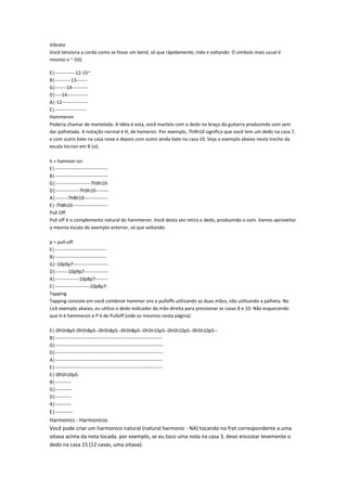 Vibrato
Você tensiona a corda como se fosse um bend, só que rápidamente, indo e voltando. O simbolo mais usual é
mesmo o ~ (til).

E|-------------12-15~
B|----------13-------
G|-------14----------
D|----14-------------
A|-12----------------
E|--------------------
Hammeron
Poderia chamar de martelada. A idéia é esta, você martela com o dedo no braço da guitarra produzindo som sem
dar palhetada. A notação normal é H, de hameron. Por exemplo, 7h9h10 significa que você tem um dedo na casa 7,
e com outro bate na casa nove e depois com outro ainda bate na casa 10. Veja o exemplo abaixo nesta trecho da
escala locrian em B (si).

h = hammer-on
E|---------------------------------
B|---------------------------------
G|----------------------7h9h10-
D|---------------7h9h10--------
A|--------7h8h10---------------
E|-7h8h10----------------------
Pull Off
Pull off é o complemento natural do hammeron. Você desta vez retira o dedo, produzindo o som. Vamos aproveitar
a mesma escala do exemplo anterior, só que voltando.

p = pull-off
E|--------------------------------
B|--------------------------------
G|-10p9p7----------------------
D|--------10p9p7---------------
A|---------------10p8p7--------
E|----------------------10p8p7-
Tapping
Tapping consiste em você combinar hammer ons e pulloffs utilizando as duas mãos, não utilizando a palheta. No
Lick exemplo abaixo, eu utilizo o dedo indicador da mão direita para pressionar as casas 8 e 10. Não esquecendo
que H é hammeron e P é de Pulloff (vide os mesmos nesta página).

E|-0h5h8p5-0h5h8p5--0h5h8p5--0h5h8p5--0h5h10p5--0h5h10p5--0h5h10p5--
B|-------------------------------------------------------------------
G|-------------------------------------------------------------------
D|-------------------------------------------------------------------
A|-------------------------------------------------------------------
E|-------------------------------------------------------------------
E|-0h5h10p5-
B|----------
G|----------
D|----------
A|----------
E|----------
Harmonics - Harmonicos
Você pode criar um harmonico natural (natural harmonic - NA) tocando no fret correspondente a uma
oitava acima da nota tocada. por exemplo, se eu toco uma nota na casa 3, devo encostar levemente o
dedo na casa 15 (12 casas, uma oitava).
 