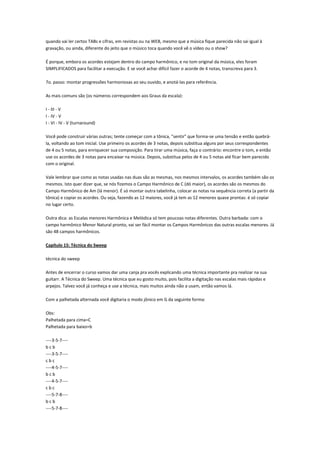 quando vai ler certos TABs e cifras, em revistas ou na WEB, mesmo que a música fique parecida não sai igual à
gravação, ou ainda, diferente do jeito que o músico toca quando você vê o vídeo ou o show?

É porque, embora os acordes estejam dentro do campo harmônico, e no tom original da música, eles foram
SIMPLIFICADOS para facilitar a execução. E se você achar difícil fazer o acorde de 4 notas, transcreva para 3.

7o. passo: montar progressões harmoniosas ao seu ouvido, e anotá-las para referência.

As mais comuns são (os números correspondem aos Graus da escala):

I - III - V
I - IV - V
I - VI - IV - V (turnaround)

Você pode construir várias outras; tente começar com a tônica, "sentir" que forma-se uma tensão e então quebrá-
la, voltando ao tom inicial. Use primeiro os acordes de 3 notas, depois substitua alguns por seus correspondentes
de 4 ou 5 notas, para enriquecer sua composição. Para tirar uma música, faça o contrário: encontre o tom, e então
use os acordes de 3 notas para encaixar na música. Depois, substitua pelos de 4 ou 5 notas até ficar bem parecido
com o original.

Vale lembrar que como as notas usadas nas duas são as mesmas, nos mesmos intervalos, os acordes também são os
mesmos. Isto quer dizer que, se nós fizemos o Campo Harmônico de C (dó maior), os acordes são os mesmos do
Campo Harmônico de Am (lá menor). É só montar outra tabelinha, colocar as notas na sequência correta (a partir da
tônica) e copiar os acordes. Ou seja, fazendo as 12 maiores, você já tem as 12 menores quase prontas: é só copiar
no lugar certo.

Outra dica: as Escalas menores Harmônica e Melódica só tem poucoas notas diferentes. Outra barbada: com o
campo harmônico Menor Natural pronto, vai ser fácil montar os Campos Harmônicos das outras escalas menores. Já
são 48 campos harmônicos.

Capítulo 15: Técnica do Sweep

técnica do sweep

Antes de encerrar o curso vamos dar uma canja pra vocês explicando uma técnica importante pra realizar na sua
guitarr. A Técnica do Sweep. Uma técnica que eu gosto muito, pois facilita a digitação nas escalas mais rápidas e
arpejos. Talvez você já conheça e use a técnica, mais muitos ainda não a usam, então vamos lá.

Com a palhetada alternada você digitaria o modo jônico em G da seguinte forma:

Obs:
Palhetada para cima=C
Palhetada para baixo=b

----3-5-7----
bcb
----3-5-7----
cbc
----4-5-7----
bcb
----4-5-7----
cbc
----5-7-8----
bcb
----5-7-8----
 