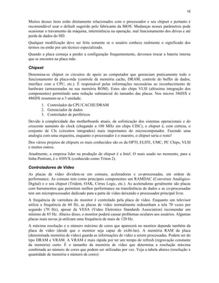 10


Muitos desses ítens estão diretamente relacionados com o processador e seu chipset e portanto é
recomendável usar o default sugerido pelo fabricante da BIOS. Mudanças nesses parâmetros pode
ocasionar o travamento da máquina, intermitência na operação, mal funcionamento dos drives e até
perda de dados do HD.
Qualquer modificação deve ser feita somente se o usuário conhece realmente o significado dos
termos ou então por um técnico especializado.
Quando a placa começa a perder a configuração frequentemente, devemos trocar a bateria interna
que se encontra na placa mãe.

Chipset
Denomina-se chipset os circuitos de apoio ao computador que gerenciam praticamente todo o
funcionamento da placa-mãe (controle de memória cache, DRAM, controle do buffer de dados,
interface com a CPU, etc.). É responsável pelas informações necessárias ao reconhecimento de
hardware (armazenadas na sua memória ROM). Estes são chips VLSI (altíssima integração dos
componentes) permitindo uma redução substancial do tamanho das placas. Nos micros 386DX e
486DX resumem-se a 3 unidade;
       1. Controlador da CPU/CACHE/DRAM
       2. Gerenciador de dados
       3. Controlador de periféricos
Devido à complexidade das motherboards atuais, da sofisticação dos sistemas operacionais e do
crescente aumento do clock (chegando a 100 MHz em chips CISC), o chipset é, com certeza, o
conjunto de CIs (circuitos integrados) mais importantes do microcomputador. Fazendo uma
analogia com uma orquestra, enquanto o processador é o maestro, o chipset seria o resto!
Dos vários projetos de chipsets os mais conhecidos são os da OPTI, ELITE, UMC, PC Chips, VLSI
e muitos outros.
Atualmente, a empresa lider na produção de chipset é a Intel. O mais usado no momento, para a
linha Pentium, é o 430VX (conhecido como Triton 2).

Controladores de Vídeo
As placas de vídeo dividem-se em comuns, aceleradoras e co-processadas, em ordem de
performance. As comuns tem como principais componentes um RAMDAC (Conversor Analógico-
Digital) e o seu chipset (Trident, OAK, Cirrus Logic, etc.). As aceleradoras geralmente são placas
com barramentos que permitem melhor performance na transferência de dados e as co-processadas
tem um microprocessador dedicado para a parte de vídeo deixando o processador principal livre.
A frequência de varredura do monitor é controlado pela placa de vídeo. Enquanto um televisor
utiliza a frequência de 60 Hz, as placas de vídeo normalmente redesenham a tela 70 vezes por
segundo (70 Hz), apesar da VESA (Video Eletronics Standards Association) recomendar um
mínimo de 85 Hz. Abaixo disso, o monitor poderá causar problemas oculares aos usuários. Algumas
placas mais novas já utilizam uma frequência de mais de 120 Hz.
A máxima resolução e o número máximo de cores que aparecerá no monitor depende também da
placa de vídeo (desde que o monitor seja capaz de exibí-las). A memória RAM da placa
(denominada memória de vídeo) guarda as informações de vídeo a serem processadas. Podem ser do
tipo DRAM e VRAM. A VRAM é mais rápida por ter um tempo de refresh (regravação constante
da memória) curto. É o tamanho da memória de vídeo que determina a resolução máxima
combinada ao número de cores que podem ser utilizadas por vez. Veja a tabela abaixo (resolução x
quantidade de memória x número de cores):
 
