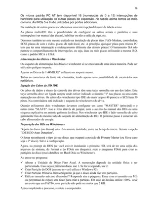 16


Os micros padrão PC AT tem disponível 16 (numeradas de 0 a 15) interrupções de
hardware para utilização de outras placas de expansão. Na tabela acima temos as mais
comuns. As IRQs 5 e 9 são utilizadas por portas adicionais.
Na instalação de outras placas escolheremos uma interrupção diferente da tabela acima.
As placas multi-IDE têm a possibilidade de configurar as saídas seriais e paralelas e suas
interrupções (ver manual das placas), habilitar ou não a saída de jogo, etc.
Devemos também ter este mesmo cuidado na instalação de placas tipo: FAX-Modem, controladora
SCSI, placas de som e vídeo, placas de rede-local, etc. A princípio, qualquer placa para micros PC
tem que ter uma interrupção e endereçamento diferente das demais placas! O barramento ISA não
permite o compartilhamento de interrupções, ou seja, duas ou mais placas utilizando a mesma IRQ,
como o padrão MCA e EISA.
Alimentação dos Drives e Winchester
Os soquetes de alimentação dos drives e winchester só se encaixam de uma única maneira. Pode ser
utilizado qualquer soquete.
Apenas os Drives de 1.44MB 3½" utilizam um soquete menor.
Todos os conectores da fonte são chamados, tendo apenas uma possibilidade de encaixá-los nos
periféricos.
Ligação dos Cabos do HD IDE
Os cabos de dados e sinais de controle dos drives têm uma tarja vermelha em um dos lados. Esta
tarja vermelha deve ser ligada sempre onde estiver indicado o número "1" nas placas ou uma outra
marcação nos drives. Os cabos dos winchester tipo IDE são mais largos (40 pinos) e o SCSI tem 50
pinos. Na controladora está indicado o soquete do winchester e do drive.
Quando utilizarmos dois winchesters devemos configurar um como "MASTER" (principal) e o
outro como "SLAVE". Isso é feito através do jumper, com o auxílio do manual dos HDs ou uma
etiqueta explicativa no próprio gabinete do disco. Nos winchester tipo IDE o lado vermelho do cabo
geralmente fica do mesmo lado do soquete de alimentação do HD. O próximo passo é conectar um
cabo alimentador de energia.
Preparação dos HDs ou Winchesters
Depois do disco (ou discos) estar fisicamente instalado, entre no Setup do micro. Acione a opção
"IDE HDD Auto Detection".
O Setup reconhecerá o tipo de seu disco, que ocupará a posição de Primary Master (ou Slave caso
seja o 2º disco). Salve a configuração.
Agora, no prompt do DOS (se você estiver instalando o primeiro HD, terá de ter uma cópia dos
arquivos de sistema, do Format e do FDisk em disquete), rode o programa FDisk para criar as
partições do disco (mais detalhes em Hard Disk ou Winchester).
Ao entrar no programa:
ü Alterar a Unidade de Disco Fixo Atual. A numeração depende da unidade física a ser
  particionada. Caso seja o primeiro disco, use 1. Se for o segundo, use 2.
ü Criar Partição do DOS (mesmo se você utiliza o Windows 95).
ü Criar Partição Primária. Item obrigatório já que o disco ainda não tem partições.
ü Utilizar tamanho máximo disponível? Responda sim a pergunta. Entre com o tamanho em MB
  ou percentual do espaço em disco para criar a partição. Em caso de dúvida, utilize 100%. Leve
  em conta que em FAT16, uma partição não pode ser maior que 2 GB.
Após completado o processo, reinicie o computador.
 