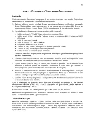 19



             LIGANDO O EQUIPAMENTO E VERIFICANDO O FUNCIONAMENTO

Instalação
O microcomputador é composto basicamente de um monitor, o gabinete e um teclado. Os seguintes
passos devem ser tomados para a instalação do equipamento:
1. Retirar o gabinete, monitor e teclado de suas respectivas embalagens verificando a integridade
   destas. Muito cuidado com o gabinete, pois se ele contiver um winchester (HD) deve-se ao
   máximo evitar choques e outros danos. O HD é um mecanismo de precisão e muito sensível.
2. No painel traseiro do gabinete temos as seguintes saída (em geral):
   ü Saídas paralelas (LPT1 e LPT2) em micros com monitores CGA.
   ü Saídas seriais (COM1 e COM2). Podemos ter com os conectores DB9 (9 pinos) ou DB25
     (25 pinos).
   ü Saída de game para joystick.
   ü Saída de vídeo (CGA / VGA / SVGA).
   ü Plug fêmea para conexão do teclado.
   ü Tomada de força (fêmea) para ligação do monitor (junto com a fonte).
   ü Tomada de força (macho) para cabo de força tripolar.
   ü Saídas diversas se houverem placas opcionais.
3. Conectar o teclado ao plug atrás do gabinete. Em alguns gabinetes este plug poderá
   estar na parte frontal.
4. Conecte o cabo lógico (cabo de sinal do monitor) a saída de vídeo do computador. Estes
   conectores tem uma forma trapezoidal que só encaixa de uma única maneira.
5. Ligar o monitor (cabo de força) na tomada junto a fonte do gabinete. Caso as tomadas sejam
   diferentes o monitor poderá ser conectado diretamente a outra fonte que alimenta o
   microcomputador (muito aconselhável ter um estabilizador de voltagem).
6. Verificar se a tensão da rede é a mesma do microcomputador. É muito importante a utilização
   de um estabilizador ou uma proteção para o equipamento. Evite ligá-lo diretamente a rede
   elétrica e certifique-se que esta rede elétrica esteja devidamente alterada.
7. Conectar o cabo de força do gabinete a energia elétrica. Os dois terminais deste cabo também só
   se encaixam de uma única maneira.
Após a instalação, se possível, medir com um multímetro as tensões AC na tomada
tripolar entre TERRA e NEUTRO (110VAC) devemos ter quase 0VDC; entre TERRA e
FASE praticamente os 110VAC.
Caso a tensão TERRA - NEUTRO seja maior que 3VAC o terra não está instalado.
Obviamente em apartamentos essa providência será muito difícil de se realizar. Informe-se então
sobre a existência de um TERRA geral do edifício.

Teste Inicial ao Ligar
Quando o computador é ligado, a CPU passa a realizar vários testes para verificar se tudo está OK.
Estas rotinas de verificação (programas) estão armazenadas na BIOS. Se algo estiver errado a CPU
nos informará com diferentes tipos de beeps. O tipo do beep dependerá da BIOS que estiver na
motherboard. Este procedimento é chamado de POST (POWER ON SELF TEST). Descrição passo
a passo deste teste:
 