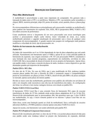 2


                               DESCRIÇÃO DOS COMPONENTES

Placa Mãe (Motherboard)
A motherboard é possivelmente a parte mais importante do computador. Ela gerencia toda a
transação de dados entre a CPU e os periféricos. Mantém a CPU, sua memória cache secundária, o
chipset, BIOS, memória principal, chips I/O, portas de teclado, serial, paralela, discos e placas plug-
in.
Os microcomputadores diferenciam-se principalmente pelo processador instalado na motherboard e
pelos padrões dos barramentos de expansão: ISA, EISA, MCA (proprietária IBM), VLBUS e PCI
em ordem crescente de performance.
Como anualmente tem-se o lançamento de um novo processador com novas tecnologias para
acelerar o processamento (duplo cache interno, maior velocidade de clock, etc.), muitas
motherboards permitem o upgrade (atualização do processador sem a troca de qualquer outro
componente do microcomputador). A grande maioria tem jumpers de configuração onde podemos
modificar a velocidade do clock, tipo de processador, etc.
Padrões de barramento das motherboards
Padrão ISA
Os dados são transmitidos em 8 ou 16 bits dependendo do tipo de placa adaptadora que está sendo
utilizada. Normalmente este barramento opera a 8 MHz e apesar de ser o mais utilizado padrão de
barramento de expansão, suas origens remontam o PC XT com processador 8086/8 e atualmente é
uma limitação dos mais recentes programas, especialmente em multimídia, servidores de rede,
CAD/CAM. Daí a necessidade do desenvolvimento de novos projetos de barramento. Apesar disso,
este padrão ainda é viável para a conexão de placas de áudio, modems e outros dispositivos que não
demandam grandes pré-requisitos de desempenho.
Padrão EISA e MCA Bus
Os slots são de 32 bits. No caso do EISA, que é uma modificação do ISA, podemos também
conectar placas padrão ISA pois a filosofia do EISA é justamente manter a compatibilidade e
preservar investimentos em placas já feitos. O MCA, desenvolvido pela IBM e de pouca aceitação
no mercado, apenas aceita placas do mesmo padrão.
Devido ao maior custo das motherboards, geralmente esses padrões são utilizados em servidores de
rede e em situações onde necessita-se uma alta taxa de transferência dos dados. As configurações
são feitas via software e tem muitas vantagens técnicas com relação ao padrão ISA.
Padrão VLBUS (VESA Local Bus)
O barramento VESA Local Bus é uma extensão física do barramento ISA capaz de executar
transferência de dados de 32 bits, podendo ainda aceitar placas adaptadoras de 8 ou 16 bits ISA.
Desenvolvido principalmente para os processadores 486, não permitem mais que 3 slots VLBUS
nas motherboards, ou seja, o micro somente poderá ter no máximo 3 placas Local Bus em seu
microcomputador.
Além disso, existe uma limitação quanto ao clock da motherboard. Sem a utilização de circuitos
adicionais (buffers), a 50 MHz podemos conectar apenas uma placa VLBUS no micro.
Apesar de recente, este barramento vem sendo substituído pelo padrão PCI.
Padrão PCI (Peripheral Component Interconnect)
Desenvolvido inicialmente pela Intel, os slots são de 32 bits e só aceitam placas desenvolvidas para
esse padrão sendo uma mudança radical no projeto dos barramentos de expansão, abolindo
 