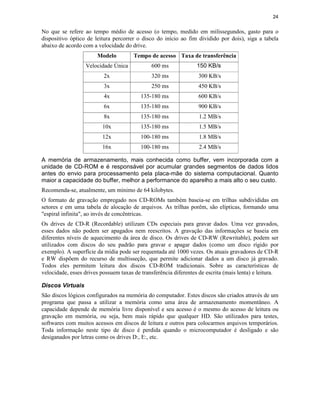 24


No que se refere ao tempo médio de acesso (o tempo, medido em milissegundos, gasto para o
dispositivo óptico de leitura percorrer o disco do início ao fim dividido por dois), siga a tabela
abaixo de acordo com a velocidade do drive.
                       Modelo          Tempo de acesso Taxa de transferência
                  Velocidade Única            600 ms              150 KB/s
                          2x                  320 ms              300 KB/s
                          3x                  250 ms              450 KB/s
                          4x              135-180 ms              600 KB/s
                          6x              135-180 ms              900 KB/s
                          8x              135-180 ms               1.2 MB/s
                         10x              135-180 ms               1.5 MB/s
                         12x              100-180 ms               1.8 MB/s
                         16x              100-180 ms               2.4 MB/s

A memória de armazenamento, mais conhecida como buffer, vem incorporada com a
unidade de CD-ROM e é responsável por acumular grandes segmentos de dados lidos
antes do envio para processamento pela placa-mãe do sistema computacional. Quanto
maior a capacidade do buffer, melhor a performance do aparelho a mais alto o seu custo.
Recomenda-se, atualmente, um mínimo de 64 kilobytes.
O formato de gravação empregado nos CD-ROMs também baseia-se em trilhas subdivididas em
setores e em uma tabela de alocação de arquivos. As trilhas porêm, são elípticas, formando uma
"espiral infinita", ao invés de concêntricas.
Os drives de CD-R (Recordable) utilizam CDs especiais para gravar dados. Uma vez gravados,
esses dados não podem ser apagados nem reescritos. A gravação das informações se baseia em
diferentes níveis de aquecimento da área de disco. Os drives de CD-RW (Rewritable), podem ser
utilizados com discos do seu padrão para gravar e apagar dados (como um disco rígido por
exemplo). A superfície da mídia pode ser requentada até 1000 vezes. Os atuais gravadores de CD-R
e RW dispõem do recurso de multisseção, que permite adicionar dados a um disco já gravado.
Todos eles permitem leitura dos discos CD-ROM tradicionais. Sobre as características de
velocidade, esses drives possuem taxas de transferência diferentes de escrita (mais lenta) e leitura.

Discos Virtuais
São discos lógicos configurados na memória do computador. Estes discos são criados através de um
programa que passa a utilizar a memória como uma área de armazenamento momentâneo. A
capacidade depende de memória livre disponível e seu acesso é o mesmo do acesso de leitura ou
gravação em memória, ou seja, bem mais rápido que qualquer HD. São utilizados para testes,
softwares com muitos acessos em discos de leitura e outros para colocarmos arquivos temporários.
Toda informação neste tipo de disco é perdida quando o microcomputador é desligado e são
desiganados por letras como os drives D:, E:, etc.
 