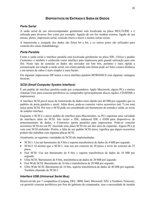 25



                      DISPOSITIVOS DE ENTRADA E SAÍDA DE DADOS

Porta Serial
A saída serial de um microcomputador geralmente está localizada na placa MULTI-IDE e é
utilizada para diversos fins como por exemplo: ligação de um fax modem externo, ligado de um
mouse, ploter, impressora serial, conexão micro a micro e muitas outras coisas.
A transmissão e recepção dos dados são feitos bit a bit, e os outros pinos são utilizados para
controle dos sinais (handshaking).

Porta Paralela
Como a saída serial a interface paralela está localizada geralmente na placa IDE. Utiliza o padrão
Centronics e também é conhecida como interface para impressora pela grande utilização para este
fim. Neste tipo de conexão os dados são enviados em lote bits, portanto é mais rápida a
comunicação em relação a saída serial, em contra partida esta última pode ser feita a maior distância
e em termos de cabos é mais simples é mais barato.
Em algumas impressoras HP temos a nova interface paralela BITRONICS com algumas vantagens
técnicas.

SCSI (Small Computer System Interface)
É um padrão de interface paralela usado por computadores Apple Macintosh, alguns PCs e muitos
sistemas Unix para conectar periféricos ao computador (principalmente discos rígidos, CD-ROMs e
impressoras).
A interface SCSI provê taxas de transmissão de dados mais rápida (até 40 MB por segundo) que os
padrões de porta paralela e serial. Além disso, pode-se conectar vários acessórios (até 7) em uma
única porta SCSI. Por isso o SCSI pode ser considerado um barramento de entrada e saída, ao invés
de simples interface.
Enquanto o SCSI é o único padrão de interface para Macintoshes, os PCs suportam uma variedade
de interfaces além do SCSI. Isto inclui o IDE, enhanced IDE e ESDI para dispositivos de
armazenamento de dados, e Centronics (porta paralela) para impressoras. Pode-se conectar
acessórios SCSI em um PC inserindo uma placa SCSI em um dos slots de expansão. Alguns PCs já
vem com SCSI embutido. Porém, a falta de um padrão SCSI único, significa que alguns acessórios
podem não trabalhar com algumas placas SCSI.
Atualmente, as seguintes variedades de SCSI são implementadas:
·   SCSI-1: Usa um barramento de 8 bits e suporta transferência de dados de 4 MB por segundo.
·   SCSI-2: O mesmo que o SCSI-1, mas usa um conector de 50 pinos a invés do conector de 25
    pinos.
·   Fast SCSI: Usa um barramento de 8 bits e suporta transferência de dados de 10 MB por
    segundo.
·   Ultra SCSI: Barramento de 8 bits, transferência de dados de 20 MB por segundo.
·   Fast Wide SCSI: Barramento de 16 bits e transferência de 20 MB por segundo.
·   Ultra Wide SCSI: Barramento de 16 bits, suporta transferência de dados de 40 MB por segundo.
    Também chamado de SCSI-3.

Interface USB (Universal Serial Bus)
Desenvolvido por 7 companhias (Compaq, DEC, IBM, Intel, Microsoft, NEC e Northern Telecom),
vai permitir conectar periféricos por fora do gabinete do computador, sem a necessidade de instalar
 