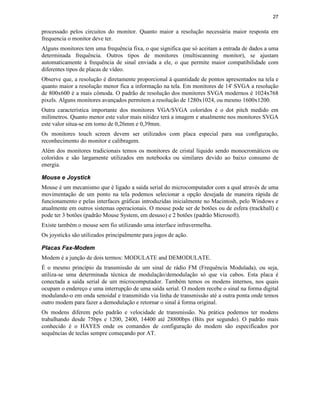 27


processado pelos circuitos do monitor. Quanto maior a resolução necessária maior resposta em
frequencia o monitor deve ter.
Alguns monitores tem uma frequência fixa, o que significa que só aceitam a entrada de dados a uma
determinada frequência. Outros tipos de monitores (multiscanning monitor), se ajustam
automaticamente à frequência de sinal enviada a ele, o que permite maior compatibilidade com
diferentes tipos de placas de vídeo.
Observe que, a resolução é diretamente proporcional à quantidade de pontos apresentados na tela e
quanto maior a resolução menor fica a informação na tela. Em monitores de 14' SVGA a resolução
de 800x600 é a mais cômoda. O padrão de resolução dos monitores SVGA modernos é 1024x768
pixels. Alguns monitores avançados permitem a resolução de 1280x1024, ou mesmo 1600x1200.
Outra característica importante dos monitores VGA/SVGA coloridos é o dot pitch medido em
milímetros. Quanto menor este valor mais nitidez terá a imagem e atualmente nos monitores SVGA
este valor situa-se em torno de 0,26mm e 0,39mm.
Os monitores touch screen devem ser utilizados com placa especial para sua configuração,
reconhecimento do monitor e calibragem.
Além dos monitores tradicionais temos os monitores de cristal líquido sendo monocromáticos ou
coloridos e são largamente utilizados em notebooks ou similares devido ao baixo consumo de
energia.

Mouse e Joystick
Mouse é um mecanismo que é ligado a saída serial do microcomputador com a qual através de uma
movimentação de um ponto na tela podemos selecionar a opção desejada de maneira rápida de
funcionamento e pelas interfaces gráficas introduzidas inicialmente no Macintosh, pelo Windows e
atualmente em outros sistemas operacionais. O mouse pode ser de botões ou de esfera (trackball) e
pode ter 3 botões (padrão Mouse System, em desuso) e 2 botões (padrão Microsoft).
Existe também o mouse sem fio utilizando uma interface infravermelha.
Os joysticks são utilizados principalmente para jogos de ação.

Placas Fax-Modem
Modem é a junção de dois termos: MODULATE and DEMODULATE.
É o mesmo princípio da transmissão de um sinal de rádio FM (Frequência Modulada), ou seja,
utiliza-se uma determinada técnica de modulação/demodulação só que via cabos. Esta placa é
conectada a saída serial de um microcomputador. Também temos os modens internos, nos quais
ocupam o endereço e uma interrupção de uma saída serial. O modem recebe o sinal na forma digital
modulando-o em onda senoidal e transmitido via linha de transmissão até a outra ponta onde temos
outro modem para fazer a demodulação e retornar o sinal á forma original.
Os modens diferem pelo padrão e velocidade de transmissão. Na prática podemos ter modens
trabalhando desde 75bps e 1200, 2400, 14400 até 28800bps (Bits por segundo). O padrão mais
conhecido é o HAYES onde os comandos de configuração do modem são especificados por
sequências de teclas sempre começando por AT.
 