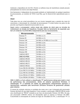 3


totalmente a dependência de slot ISA. Permite as melhores taxas de transferência estando presente
principalmente nos micros com chips Pentium.
Este barramento é independente do processador podendo ser implementado em qualquer arquitetura
de processamento, ao contrário do VESA Local Bus, que foi desenvolvido especialmente para os
486.

Clock
Toda placa tem um cristal piezoelétrico (ou um circuito integrado) para a geração dos sinais de
sincronismo e determinação da velocidade de processamento. O cristal fornece um pulso de alta
precisão cuja frequência depende do processador em uso.
Assim como o processador, outros sinais são obtidos do clock para os circuitos da
motherboard via divisão de frequência. Exceção feita ao barramento de expansão que
tem um cristal de 14,31818 MHz independente para seu funcionamento.
                 Microprocessador                          Clock
              Pentium 75                  50 MHz (x1,5)
              Pentium 90                  60 MHz (x1,5)
              Pentium 100                 66 MHz ou 50 MHz (x1,5 ou x2,0)
              Pentium 120                 60 MHz (x2,0)
              Pentium 133                 66 MHz (x2,0)
              Pentium 150                 60 MHz (x2,5)
              Pentium 166                 66 MHz (x2,5)
              Pentium 200                 66 MHz (x3,0)
              AMD K5-PR75                 50 MHz (x1,5)
              AMD K5-PR90                 60 MHz (x1,5)
              AMD K5-PR100                66 MHz (x1,5)
              AMD K5-PR120                60 MHz (x2,0)
              AMD K5-PR133                66 MHz (x2,0)
              AMD K5-PR166                66 MHz (x2,5)
              Cyrix PR120 (100 MHz)       50 MHz (x2,0)
              Cyrix PR133 (110 MHz)       55 MHz (x2,0)
              Cyrix PR150 (120 MHz)       60 MHz (x2,0)
              Cyrix PR166 (133 MHz)       66MHz (x2,0)
              Cyrix PR200 (150 MHz)       75 MHz (x2,0)
OBS: A AMD e a Cyrix utilizam a classificação "P" (performance rating) para medir o nível
de performance dos processadores, dentro do sistema operacional Windows. A
classificação "P" é baseada em testes de desempenho extremamente rigorosos e
reproduzíveis, realizados pelo benchmark Ziff-Davis Winstone 96 geralmente utilizado
pela indústria.
O sistema de avaliação relaciona os resultados dos testes com o que é alcançado pelo processador
Pentium (da Intel) de uma dada frequência. Como exemplo, o processador AMD K5-PR166 recebe
uma classificação de "PR166" tomando-se por base um processador Pentium 166 MHz. Ou seja,
este processador AMD-K5 oferece um desempenho igual ou superior ao Pentium 166 MHz.
Concentrando no desempenho do sistema em lugar da velocidade do CPU, a classificação "P" é a
 