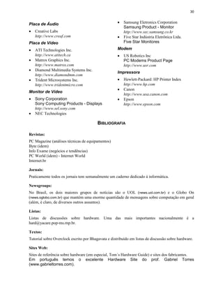 30


Placa de Áudio                                       ·   Samsung Eletronics Corporation
                                                         Samsung Product - Monitor
·   Creative Labs                                        http://www.sec.samsung.co.kr
    http://www.creaf.com                             ·   Five Star Indústria Eletrônica Ltda.
Placa de Vídeo                                           Five Star Monitores

·   ATI Technologies Inc.                            Modem
    http://www.atitech.ca                            ·   US Robotics Inc
·   Matrox Graphics Inc.                                 PC Modems Product Page
    http://www.matrox.com                                http://www.usr.com
·
                                                     Impressora
    Diamond Multimedia Systems Inc.
    http://www.diamondmm.com
·   Trident Microsystems Inc.                        ·   Hewlett-Packard: HP Printer Index
    http://www.tridentmicro.com                          http://www.hp.com
                                                     ·
Monitor de Vídeo
                                                         Canon
                                                         http://www.usa.canon.com
·   Sony Corporation                                 ·   Epson
    Sony Computing Products - Displays                   http://www.epson.com
    http://www.sel.sony.com
·   NEC Technologies

                                         BIBLIOGRAFIA

Revistas:
PC Magazine (análises técnicas de equipamentos)
Byte (idem)
Info Exame (negócios e tendências)
PC World (idem) - Internet World
Internet.br

Jornais:
Praticamente todos os jornais tem semanalmente um caderno dedicado à informática.

Newsgroups:
No Brasil, os dois maiores grupos de notícias são o UOL (news.uol.com.br) e o Globo On
(news.oglobo.com.br) que mantém uma enorme quantidade de mensagens sobre computação em geral
(além, é claro, de diversos outros assuntos).

Listas:
Listas de discussões sobre hardware. Uma das mais importantes nacionalmente é a
hard@yacare.pop-ms.rnp.br.

Textos:
Tutorial sobre Overclock escrito por Bhagavata e distribuído em listas de discussão sobre hardware.

Sites Web:
Sites de referência sobre hardware (em especial, Tom´s Hardware Guide) e sites dos fabricantes.
Em português temos o excelente Hardware Site do prof. Gabriel Torres
(www.gabrieltorres.com).
 
