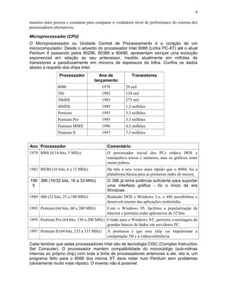 4


maneira mais precisa e constante para comparar o verdadeiro nível de performance do sistema dos
processadores alternativos.

Microprocessador (CPU)
O Microprocessador ou Unidade          Central de Processamento é o coração de um
microcomputador. Desde o advento       do processador Intel 8088 (Linha PC-XT) até o atual
Pentium II passando pelos 80286,       80386 e 80486, apresentam sempre uma evolução
exponencial em relação ao seu           antecessor, medido atualmente em milhões de
transistores e paradoxalmente em       mícrons de espessura de trilha. Confira os dados
abaixo a respeito dos chips Intel.
                Processador           Ano de               Transistores
                                    lançamento
                8088                       1978        29 mil
                286                        1982        134 mil
                386DX                      1985        275 mil
                486DX                      1989        1,2 milhões
                Pentium                    1993        3,3 milhões
                Pentium Pro                1995        5,5 milhões
                Pentium MMX                1996        4,5 milhões
                Pentium II                 1997        7,5 milhões


Ano Processador                              Comentário
1978 8088 (8/16 bits, 5 MHz)                 O processador inicial dos PCs rodava DOS e
                                             manipulava textos e números, mas os gráficos eram
                                             muito pobres.
1982 80286 (16 bits, 6 a 12 MHz)             De três a seis vezes mais rápido que o 8088, foi a
                                             plataforma básica para as primeiras redes de micros.
198 386 (16/32 bits, 16 a 33 MHz)            O 386 já tinha potência suficiente para suportar
 5                                           uma interface gráfica - foi o início da era
                                             Windows.
1989 486 (32 bits, 25 a 100 MHz)             Rodando DOS e Windows 3.x, o 486 possibilitou o
                                             desenvolvimento das aplicações multimídia.
1993 Pentium (64 bits, 60 a 200 MHz)         Com o Windows 95, facilitou a popularização da
                                             Internet e permitiu rodar aplicativos de 32 bits.
1995 Pentium Pro (64 bits, 150 a 200 MHz) Criado para o Windows NT, permitiu a montagem de
                                          grandes bancos de dados em servidores PC.
1997 Pentium II (64 bits, 233 a 333 MHz)     A promessa é que esse chip vai impulsionar a
                                             computação 3D e a videoconferência.
Cabe lembrar que estes processadores Intel são de tecnologia CISC (Complex Instruction
Set Computer). O processador mantém compatibilidade do microcódigo (sub-rotinas
internas ao próprio chip) com toda a linha de processadores anteriores a ele, isto é, um
programa feito para o 8088 dos micros XT deve rodar num Pentium sem problemas
(obviamente muito mais rápido). O inverso não é possível.
 
