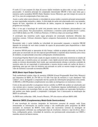 9


O cache L2 é um conjunto de chips de acesso rápido instalados na placa mãe, ou seja, externo ao
processador. A memória principal do computador denominada DRAM é bem mais lenta que a
memória cache secundária SRAM (Static Random Access Memory), que tem tempos de acesso de
até 12 ns, mas em compensação é bem mais cara.
Assim o cache reduz sensivelmente a velocidade de acesso médio a memória principal armazenando
as mais requisitadas instruções e dados. A efetividade do cache está relacionada com o seu tamanho,
largura do byte, algorítimo de substituição de dados, esquema de mapeamento e do tipo do
programa em execução.
Não é à toa que a tecnologia de cache está presente tanto em winchesters, processadores e em
muitas outras placas. Nos processadores, encontramos a memória cache primária (level 1 cache),
com 8 KB de dados nos 486, 16 KB nos Pentium e 32 KB nos chips com tecnologia MMX.
A construção das memórias cache segue princípios de construção totalmente diferentes das
memórias comuns. Utilizam elementos lógicos compostos basicamente de transistores chamados
flip-flops.
Resumindo tudo, o cache trabalha na velocidade do processador enquanto a memória DRAM
depende da inclusão de wait states (estados de espera do processador) para disponibilizar o dado
devido a sua lentidão.
A memória SRAM pode se apresentar de três formas: soldada na própria placa-mãe, na forma de
pente para ser encaixado em um slot especial (possibilitando a expansão dessa memória com a troca
do módulo), ou apresentando essas duas configurações simultaneamente.
A tecnologia Pipeline Burst Cache usada em alguns modelos de cache tenta minimizar os estados de
espera para que a memória possa ser acessada o mais rápido possível pelo microprocessador. São
usadas as técnicas denominadas burst mode, que automaticamente alcança o próximo conteúdo da
memória antes de ser requisitado (é praticamente a mesma técnica usada em caches de disco), e
pipelining, para que um valor de memória seja acessado no cache ao mesmo tempo em que outro
valor de memória é acessado na memória DRAM.

BIOS (Basic Input Output System)
Toda motherboard contém chips de memória EPROM (Erased Programable Read Only Memory)
que chamamos de BIOS, de 256 KB ou 512 KB. Este tipo de memória é o que chamamos "não
voláteis", isto é, desligando o computador não há a perda das informações (programas) nela contida.
A DRAM e a SRAM perdem completamente seus dados ao desligarmos ou resetarmos o micro.
Como já deu para perceber os programas iniciais contidos na BIOS não podem ser atualizados por
vias normais pois a mesma é gravada uma só vez. Atualmente algumas motherboards já utilizam
chips de memória com tecnologia flash, ou seja, memórias que podem ser regravadas facilmente e
não perdem seus dados quando o computador é desligado. Isso é interessante na atualização das
BIOS via softwares.
As BIOS mais conhecidas: AMI, Award e Phoenix. 50% dos micros utilizam BIOS AMI.

Memória CMOS (Complementary Metal-Oxide Semicondutor)
É uma tecnologia de circuitos integrados de baixíssimo consumo de energia, onde ficam
armazenadas as informações do sistema (setup) e são modificados pelos programas da BIOS
acessados no momento do BOOT. Estes dados são necessários somente na montagem do
microcomputador refletindo sua configuração (tipo de winchester, números e tipo de drives, data e
hora, configurações gerais, velocidade de memória, etc) permanecendo armazenados na CMOS e
mantidos através da bateria interna.
 
