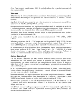 12
(Scan Code) e este é enviado para o BIOS da motherboard que faz o reconhecimento da tecla
através de uma tabela.
Gabinetes
Diferentemente de outros eletrodomésticos que utilizam fontes lineares, os microcomputadores
utilizam fontes chaveadas pois estas permitem uma substancial redução de tamanho e são mais
eficientes.
A potência da fonte deve ser compatível com o tipo de micro a ser montado e com seus periféricos.
Estas variam de 180VA a 300VA (VA Volt-Ampere).
O dimensionamento de uma fonte para um microcomputador depende da quantidade de periféricos,
e consequentemente das placas que serão ligadas no barramento de expansão. Sempre nesses casos
devemos escolher uma fonte onde não se utilize mais de 2/3 da sua potência nominal.
Winchesters mais antigas consomem bastante energia e alguns processadores atuais (como o
Pentium em 5v) podem dissipar até 15W.
As tensões geradas por uma fonte chaveada para microcomputadores são 5VDC, 12VDC, -12VDC
e -5VDC.
Além desses, existe um sinal de +5VDC gerado pela fonte denominado POWER GOOD. Este tem
como função indicar à placa-mãe o perfeito funcionamento da fonte e a partir deste, o chipset gera
sinais de RESET para todos CIs da placa. Tudo depende do bom funcionamento da fonte.
Os compartimentos de drives do gabinete são os chamados bays. Variam segundo a quantidade e o
comprimento, geralmente de 3½" (para HDs e Floopy Drives) e 5¼" (CD-ROMs). Os bays são
descritos como internos ou expostos, esses últimos usados para mídias removíveis. Periféricos no
formato 3½" podem ser utilizados através de chassis de adaptação para o formato 5¼".
Sistema Operacional
Sem um Sistema Operacional (ou S.O.) nenhum hardware torna-se utilizável pelo usuário.
Normalmente este é um definido como conjunto de programas que fazem a interface entre o
microcomputador e o usuário, ou seja, ele atua mais diretamente com o hardware de seu micro.
Além disso, os S.O. oferecem vários aplicativos simples para o gerenciamento e manutenção dos
dados no HD e disquetes.
Os S.O. executam as mais diversas tarefas tais como o controle de entrada e saída (input/output),
leitura/escrita em disco ou HD, escrita em monitores e controlar todo uso da memória dividindo-a
em várias partes para cada tipo de aplicação.
O sistema operacional mais popular para micros PCs baseado nos processadores Intel é o MS DOS
(Microsoft Disk Operating System). Além deste temos o PC DOS (IBM) e o Novell DOS 7 (antigo
RD DOS) e são bastante limitados no uso dos atuais microprocessadores de 32 bits.
Outros sistemas operacionais 32 bits estão despontando no mercado. O OS/2 da IBM é um S.O. de
32 bits reais assim como o Windows NT e windows 95 ou os derivados do UNIX como o Xenix,
Solaris, SCO Unix, etc.
Estes S.O. são mais apropriados para os processadores de 32/64 bits atuais e não impõem limitações
de memória como o DOS. Além disso implementam interfaces gráficas (GUI), multitarefa real,
multiprocessamento simétrico, etc.
 