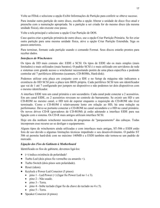 17
Volte ao FDisk e selecione a opção Exibir Informações de Partição para conferir se obteve sucesso.
Para instalar outra partição de outro disco, escolha a opção Alterar a unidade de disco fixo atual e
preencha com a numeração apropriada. Se a partição a ser criada for do mesmo disco (da mesma
unidade física), não execute esse passo.
Volte a tela principal e selecione a opção Criar Partição de DOS.
Caso queira criar a partição primária de outro disco, use a opção Criar Partição Primária. Se for criar
outra partição para uma mesma unidade física, ative a opção Criar Partição Estendida. Siga os
passos anteriores.
Para terminar, formate cada partição usando o comando Format. Seus discos estarão prontos para
receber dados.
Interfaces de Winchesters
Os tipos de HD mais comuns são: EIDE e SCSI. Os tipos de EIDE são os mais simples (mais
limitados) e mais utilizados (mais baratos). O padrão SCSI é o mais utilizado em servidores de rede
e sistemas com grande acesso a winchester necessitando porém de uma placa específica e podendo
controlar até 7 periféricos diferentes (scanners, CD-ROMs, Hard-disk).
Podemos utilizar esta placa em conjunto com a IDE e no Setup da máquina não indicamos a
existência do HD SCSI pois a placa tem BIOS própria. Cada periférico SCSI tem um identificador
que vai de 1 até 7 configurado por jumpers no dispositivo e não podemos ter dois dispositivos com
o mesmo identificador.
A interface EIDE tem um canal primário e um secundário. Cada canal pode conectar a 2 acessórios.
Em um canal EIDE, os 2 acessórios revezam no controle do barramento. Se existir um HD e um
CD-ROM no mesmo canal, o HD terá de esperar enquanto a requisição do CD-ROM não tiver
terminado. Como o CD-ROM é relativamente lento em relação ao HD, há uma redução na
performance. Deve-se portanto conectar o CD-ROM no canal secundário e o HD no canal primário.
Os novos drives CD-R (gravadores de CD-ROM) já estão adotando a interface EIDE para sua
ligação com o sistema. Os CD-R mais antigos utilizam interface SCSI.
Hoje em dia nenhum winchester necessita de programas de "parqueamento" das cabeças. Todas
incorporam esse recurso ao se desligar o equipamento.
Alguns tipos de winchesters ainda utilizadas e com interfaces mais antigas, ST-506 e ESDI estão
fora de uso devido a algumas limitações técnicas impedindo o seu desenvolvimento. O padrão ST
506 só permite hard-disk com no máximo 140MB e a ESDI também não tornou-se um padrão de
mercado.
Ligação dos Fios do Gabinete à Motherboard
Identificado os fios do gabinete, devemos ligá-los:
· (+) indica existência de polaridade!
· Turbo Led (dois pinos fio vermelho ou amarelo +).
· Turbo Switch (dois pinos sem polaridade).
· Reset (idem).
· Keylock e Power Led Conector (5 pinos)
· pino 1 - Led Power (+) (ligar fio Power Led no 1 e 3).
· pino 2 - Não usado.
· pino 3 - Terra.
· pino 4 - Inibe teclado (ligar fio da chave do teclado no 4 e 5).
· pino 5 - Terra.
· Speaker Conector (4 pinos)
 