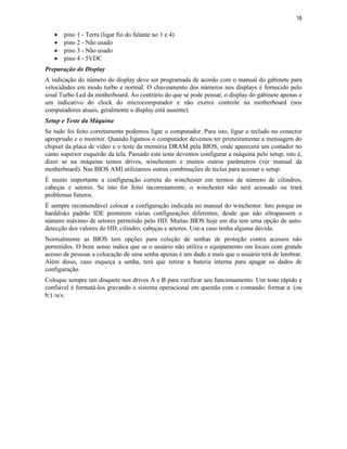 18
· pino 1 - Terra (ligar fio do falante no 1 e 4)
· pino 2 - Não usado
· pino 3 - Não usado
· pino 4 - 5VDC
Preparação do Display
A indicação do número do display deve ser programada de acordo com o manual do gabinete para
velocidades em modo turbo e normal. O chaveamento dos números nos displays é fornecido pelo
sinal Turbo Led da motherboard. Ao contrário do que se pode pensar, o display do gabinete apenas e
um indicativo do clock do microcomputador e não exerce controle na motherboard (nos
computadores atuais, geralmente o display está ausente).
Setup e Teste da Máquina
Se tudo foi feito corretamente podemos ligar o computador. Para isto, ligue o teclado no conector
apropriado e o monitor. Quando ligamos o computador devemos ter primeiramente a mensagem do
chipset da placa de vídeo e o teste da memória DRAM pela BIOS, onde aparecerá um contador no
canto superior esquerdo da tela. Passado este teste devemos configurar a máquina pelo setup, isto é,
dizer se na máquina temos drives, winchesters e muitos outros parâmetros (ver manual da
motherboard). Nas BIOS AMI utilizamos outras combinações de teclas para acessar o setup.
É muito importante a configuração correta do winchester em termos de número de cilindros,
cabeças e setores. Se isto for feito incorretamente, o winchester não será acessado ou trará
problemas futuros.
É sempre recomendável colocar a configuração indicada no manual do winchester. Isto porque os
harddisks padrão IDE permitem várias configurações diferentes, desde que não ultrapassem o
número máximo de setores permitido pelo HD. Muitas BIOS hoje em dia tem uma opção de auto-
detecção dos valores do HD, cilindro, cabeças e setores. Use-a caso tenha alguma dúvida.
Normalmente as BIOS tem opções para coleção de senhas de proteção contra acessos não
permitidos. O bom senso indica que se o usuário não utiliza o equipamento em locais com grande
acesso de pessoas a colocação de uma senha apenas é um dado a mais que o usuário terá de lembrar.
Além disso, caso esqueça a senha, terá que retirar a bateria interna para apagar os dados de
configuração.
Coloque sempre um disquete nos drives A e B para verificar seu funcionamento. Um teste rápido e
confiável é formatá-los gravando o sistema operacional em questão com o comando: format a: (ou
b:) /u/s.
 