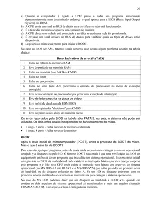 20
a) Quando o computador é ligado a CPU passa a rodar um programa armazenado
permanentemente num determinado endereço o qual aponta para a BIOS (Basic Input/Output
System) em ROM.
b) A CPU envia um sinal ao BUS de dados para certificar se tudo está funcionando.
c) É o teste das memórias e aparece um contador no monitor.
d) A CPU checa se o teclado está conectado e verifica se nenhuma tecla foi pressionada.
e) É enviado um sinal através do BUS de dados para verificar quais os tipos de drives estão
disponíveis.
f) Logo após o micro está pronto para iniciar o BOOT.
No caso da BIOS ser AMI, teremos sinais sonoros caso ocorra algum problema descrito na tabela
abaixo:
Beeps Indicativos de erros (FATAIS)
1 Falha no refresh da memória RAM
2 Erro de paridade na memória RAM
3 Falha na memória base 64KB ou CMOS
4 Falha no timer
5 Falha no processador
6 Falha no sinal Gate A20 (determina a entrada do processador no modo de execução
protegido)
7 Erro de inicialização do processador por gerar uma exceção de interrupção
8 Erro de leitura/escrita na placa de vídeo
9 Erro no bit de checksum da ROM BIOS
10 Erro no registrador "shutdown" para CMOS
11 Erro no pente ou nos chips de memória cache
Os erros reportados pela BIOS na tabela são FATAIS, ou seja, o sistema não pode ser
utilizado. Os dois erros abaixo independem do funcionamento do micro.
· 1 longo, 3 curto - Falha no teste de memória estendida
· 1 longo, 8 curto - Falha no teste do monitor
BOOT
Após o teste inicial do microcomputador (POST), entra o processo de BOOT do micro.
Mas o que é esse tal de BOOT?
Para executar qualquer programa, antes de mais nada necessitamos carregar o sistema operacional
desejado via disquetes ou pelo HD. O famoso BOOT nada mais é que uma verificação da BIOS do
equipamento em busca de um programa que inicialize um sistema operacional. Este processo inicial
está gravado na BIOS da motherboard onde existem as instruções básicas par ele começar a operar
este programa e é lido pela CPU onde existe a instrução para leitura dos arquivos do sistema
operacional (no MS DOS 6.2 são IO.SYS e o MSDOS.SYS) que estão gravados no primeiro setor
do hard-disk ou do disquete colocado no drive A. Se um HD ou disquete estiverem com os
primeiros setores danificados eles tornam-se inutilizáveis para carregar o sistema operacional.
No caso do MS DOS podemos dizer que um disquete ou hard-disk é BOOT-VEL quando ele
contém os dois arquivos do sistema operacional já mencionados e mais um arquivo chamado
COMMAND.COM. Este arquivo é lido e carregado na memória.
 
