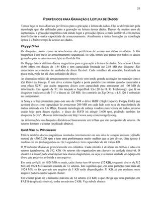 22
PERIFÉRICOS PARA GRAVAÇÃO E LEITURA DE DADOS
Temos hoje os mais diversos periféricos para a gravação e leitura de dados. Eles se diferenciam pela
tecnologia que são utilizadas para a gravação ou leitura destes dados. Depois de muitos anos de
supremacia, a gravação magnética está dando lugar a gravação óptica, a mais confiável, com menos
interferências e maior capacidade de armazenamento. Atualmente a única limitação da tecnologia
óptica é o baixo tempo de acesso aos dados.
Floppy Drive
Os disquetes, assim como as winchesters são periféricos de acesso aos dados aleatórios. A fita
magnética é um meio de armazenamento sequencial, ou seja, temos que passar por todos os dados
gravados para acessarmos um byte no final da fita.
Os floppy drives utilizam discos magnéticos para a gravação e leitura de dados. Seu acesso é lento
(0.06 Mbps em discos de 1.44 KB) e tem capacidade limitada até 2.88 MB por disquete. São
conectados ao conector de unidades de disco flexível. Cada interface de conexão, localizada na
placa-mãe, pode ter até duas unidades de disco.
As chamadas mídias de armazenamento removíveis vem tendo grande aceitação no mercado com o
Zip Drive da Iomega. É um drive externo ligado a porta paralela (ou interno quando conectado a
uma placa SCSI) que aceita pequenos discos com capacidade para armazenar até 100 MB de
informação. Em agosto de 97, foi lançado o SuperDisk LS-120 da O. R. Technology, que lê os
disquetes tradicionais de 3½" e discos de 120 MB. Ao contrário do Zip Drive, o LS-120 é embutido
no computador.
A Sony e a Fuji prometem para este ano de 1998 o drive HiDF (High Capacity Floppy Disk) que
aceitará discos com capacidade de armazenar 200 MB em cada lado com taxa de transferência de
dados estimada em 3.6 Mbps. Usando tecnologia de cabeça voadora para leitura de dados, recurso
usado hoje para discos rígidos, o disco do HiFD irá atingir 3.600 rpm, podendo também ler
disquetes de 3½". Maiores informações em http://www.sony.com/storagebysony.
As informações nos disquetes dividem-se basicamente em trilhas que são compostas de setores. Os
setores formam o cluster (explicado abaixo).
Hard Disk ou Winchester
Utiliza também discos magnéticos montados internamente em um eixo de rotação comum (splindle
motor) de 4500/7200 rpm e tem uma performance muito melhor que a dos drives. Seu acesso é
medido em ms (milisegundos ou 10-3 segundos) e tem capacidade de até vários GB.
O Winchester divide-se primeiramente em cilindros. Cada cilindro é dividido em trilhas e estas em
setores (geralmente, de 512 KB). Os setores são organizados em clusters ou unidade alocável. O
cluster é a maior parte endereçável nos discos magnéticos, ou seja, é a menor unidade de espaço em
disco que pode ser atribuída a um arquivo.
Em uma partição de 1024 MB ou mais, cada cluster tem 64 setores (32 KB), enquanto discos de 512
MB até 1024 MB adotam clusters de 32 setores. Isto significa que, em uma partição com mais de
1024 MB, se for gravado um arquivo de 1 KB serão disperdiçados 31 KB, já que nenhum outro
arquivo poderá ocupar aquele cluster.
Um cluster pode ter o tamanho máximo de 64 setores (32 KB) o que obriga que uma partição, em
FAT16 (explicada abaixo), tenha no máximo 2 GB. Veja tabela abaixo:
 