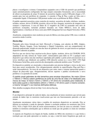 26
placas e reconfigurar o sistema. Computadores equipados com o USB vão permitir que periféricos
sejam automaticamente configurados tão logo estejam conectados fisicamente, sem a necessidade
de reboot ou programas de setup. O número de acessórios ligados a porta USB pode chegar a 127,
usando para isso um periférico de expansão. A conexão é Plug & Play e pode ser feita com o
computador ligado. O barramento USB promete acabar com os problemas de IRQs e DMAs.
O padrão suportará acessórios como controles de monitor, acessórios de áudio, telefones, modems,
teclados, mouses, drives CD ROM, joysticks, drives de fita e disquete, acessórios de imagem como
scanners e impressoras. A taxa de dados de 12 megabit/s da USB vai acomodar uma série de
periféricos avançados, incluindo produtos baseados em Video MPEG-2, luvas de dado,
digitalizadores e interfaces de baixo custo para ISDN (Integrated Services Digital Network) e PBXs
digital.
Atualmente, computadores mais modernos já saem de fábrica com duas portas USB, mas a venda de
acessórios ainda é restrita.
Device Bay
Planejado pela trinca formada por Intel, Microsoft e Compaq, com adesões da IBM, Adaptec,
Toshiba, Maxtor, Seagate, Texas Instrument e Digital Corporation, será um compartimento de
dimensão padronizada, situado em uma das faces do gabinete do micro, no qual encaixa-se qualquer
dispositivo aderente ao padrão.
Prevê-se que nos device bays encaixar-se-ão discos rígidos, modems, drives de CD-ROM, DVD,
adaptadores de rede, leitores de "smart cards", sintonizadores para rádio ou TV e qualquer outro
dispositivo que utilize uma das interfaces suportadas pelo padrão: a porta serial convencional ou as
novas interfaces que obedecem aos padrões USB (descrito acima) ou o novo IEEE 1394 High
Performance Serial Bus, porta serial de alto desempenho conhecida também como "FireWire".
Os dispositivos poderão ser encaixados e desencaixados sem precisar desligar o micro ou dar novo
boot para serem reconhecidos. Eles obrigatoriamente aderirão às especificações Plug and Play e
serão intercambiáveis. Na troca de um dispositivo por outro, tanto o sistema operacional quanto o
chipset da placa-mãe (que, obrigatoriamente, devem suportar o padrão) reconhecerão o novo
periférico e se ajustarão de acordo.
O padrão prevê gabinetes de três tamanhos para encaixar dispositivos. No maior (32mm
x 146mm x 178mm) cabem periféricos do porte de uma fita de vídeo e foi idealizado para
micros de mesa. O menor (13mm x 130mm x 141,5mm) foi concebido para notebooks. E
tanto estes quanto o intermediário (20mm x 130mm x 141,5mm) usam o mesmo conector,
a mesma "pinagem" e as mesmas definições elétricas.
Mais detalhes na página oficial em http://www.device-bay.org.
Monitor
É um dispositivo principal de saída de dados, mas atualmente já temos monitores que servem para
entrada de dados tipo os monitores touch-screen que tem seu funcionamento parecido a de um
mouse.
Atualmente encontramos vários tipos e modelos de monitores disponíveis no mercado. Eles se
diferem na resolução e modo de operação. Quanto a resolução podemos ter monitores tipo CGA,
EGA, VGA e Super VGA além de serem monocromáticos, em tons de cinza ou coloridos. Temos
também os monitores entrelaçados que se diferem no modo que são gerados os sinais de varredura
horizontal.
A resposta em frequência (ou largura de banda, medida em MHz) dos monitores é o que limita a
resolução que este pode apresentar ao usuário, ou seja, o sinal de maior frequência que pode ser
 