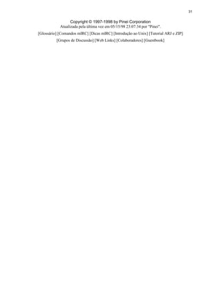 31
Copyright © 1997-1998 by Pinei Corporation
Atualizada pela última vez em 05/15/98 23:07:34 por "Pinei".
[Glossário] [Comandos mIRC] [Dicas mIRC] [Introdução ao Unix] [Tutorial ARJ e ZIP]
[Grupos de Discussão] [Web Links] [Colaboradores] [Guestbook]
 