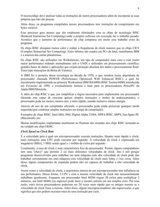 5
O microcódigo deve analisar todas as instruções de outros processadores além de incorporar as suas
próprias que não são poucas.
Além disso, os programas compilados nesses processadores tem instruções de comprimento em
bytes variável.
Esse processo gera atrasos que são totalmente eliminados com os chips de tecnologia RISC
(Reduced Instruction Set Computing) onde o próprio software em execução faz o trabalho pesado.
Acontece que o aumento de performance do chip compensa em muito esse trabalho extra do
programa.
Os chips RISC dissipam menos calor e rodam a frequências de clock maiores que os chips CICS
(Complex Instruction Set Computing). Estes últimos são usados em PCs da Intel, mainframes IBM
e a maioria das outras plataformas.
Os chips RISC são utilizados em Workstations, um tipo de computador mais caro e com muito
maior performance rodando normalmente sob o UNIX e utilizados em processamento científico,
grandes bases de dados e aplicações que exijam proteção absoluta dos dados e processamento Real-
Time (tipo transações da Bolsa de Valores).
A IBM foi a pioneira dessa tecnologia na década de 1970, o que resultou numa arquitetura de
processador chamada POWER (Performance Optimized With Enhanced RISC), a qual foi
inicialmente implementada na primeira Workstation IBM RS/6000 (RISC System/6000) introduzida
em Fevereiro de 1990, e eventualmente formou a base para os processadores PowerPC da
Apple/IBM/Motorola.
A idéia do chip RISC é que, por simplificar a lógica necessária para implementar um processador
(fazendo este capaz de executar apenas simples instruções e modos de endereçamento), o
processador pode ser menor, menos caro, e mais rápido, usando inclusive menos energia.
Através do uso de um compilador eficiente, o processador pode ainda processar qualquer tarefa
requerida (por combinar simples instruções em tempo de compilação).
Exemplos de chips RISC: Intel i860, i960, Digital Alpha 21064, HPPA-RISC, MIPS, Sun Sparc PC
(Macintosh), etc.
Muitas modificações implantadas atualmente no Pentium são oriundas dos chips RISC tornando-se
na verdade um chip CRISC.
Clock Speed ou Clock Rate
É a velocidade pela à qual um microprocessador executa instruções. Quanto mais rápido o clock,
mais instruções uma CPU pode executar por segundo. A velocidade de clock é expressada em
megahertz (MHz), 1 MHz sendo igual a 1 milhão de ciclos por segundo.
Usualmente, a taxa de clock é uma característica fixa do processador. Porém, alguns computadores
tem uma "chave" que permite 2 ou mais diferentes velocidades de clock. Isto é útil porque
programas desenvolvidos para trabalhar em uma máquina com alta velocidade de clock pode não
trabalhar corretamente em uma máquina com velocidade de clock mais lenta, e vice versa. Além
disso, alguns componentes de expansão podem não ser capazes de trabalhar a alta velocidade de
clock.
Assim como a velocidade de clock, a arquitetura interna de um microprocessador tem influência na
sua performance. Dessa forma, 2 CPU´s com a mesma velocidade de clock não necessariamente
trabalham igualmente. Enquanto um processador Intel 80286 requer 20 ciclos para multiplicar 2
números, um Intel 80486 (ou superior) pode fazer o mesmo cálculo em um simples ciclo. Por essa
razão, estes novos processadores poderiam ser 20 vezes mais rápido que os antigos mesmo se a
velocidade de clock fosse a mesma. Além disso, alguns microprocessadores são superescalar, o que
significa que eles podem executar mais de uma instrução por ciclo.
 