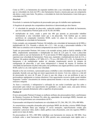 6
Como as CPU´s, os barramentos de expansão também têm a sua velocidade de clock. Seria ideal
que as velocidades de clock da CPU e dos barramentos fossem a mesma para que um componente
não deixe o outro mais lento. Na prática, a velocidade de clock dos barramentos é mais lenta que a
velocidade da CPU.
Overclock
Overclock é o aumento da frequência do processador para que ele trabalhe mais rapidamente.
A frequência de operação dos computadores domésticos é determinada por dois fatores:
ü A velocidade de operação da placa-mãe, conhecida também como velocidade de barramento,
que nos computadores Pentium pode ser de 50, 60 e 66 MHz.
ü multiplicador de clock, criado a partir dos 486 que permite ao processador trabalhar
internamente a uma velocidade maior que a da placa-mãe. Vale lembrar que os outros
periféricos do computador (memória RAM, cache L2, placa de vídeo, etc.) continuam
trabalhando na velocidade de barramento.
Como exemplo, um computador Pentium 166 trabalha com velocidade de barramento de 66 MHz e
multiplicador de 2,5x. Fazendo o cálculo, 66 x 2,5 = 166, ou seja, o processador trabalha a 166
MHz mas se comunica com os demais componentes do micro à 66 MHz.
Tendo um processador Pentium 166 (como o do exemplo acima), pode-se fazê-lo trabalhar a 200
MHz, simplesmente aumentando o multiplicador de clock de 2,5x para 3x. Caso a placa-mãe
permita, pode-se usar um barramento de 75 ou até mesmo 83 MHz (algumas placas mais modernas
suportam essa velocidade de barramento). Neste caso, mantendo o multiplicador de clock de 2,5x, o
Pentium 166 poderia trabalhar a 187 MHz (2,5 x 75) ou a 208 MHz (2,5 x 83). As frequências de
barramento e do multiplicador podem ser alteradas simplesmente através de jumpers de
configuração da placa-mãe, o que torna indispensável o manual da mesma. O aumento da
velocidade de barramento da placa-mãe pode criar problemas caso algum periférico (como memória
RAM, cache L2, etc.) não suporte essa velocidade.
Quando se faz um overclock, o processador passa a trabalhar a uma velocidade maior do que ele foi
projetado, fazendo com que haja um maior aquecimento do mesmo. Com isto, reduz-se a vida útil
do processador de cerca de 20 para 10 anos (o que não chega a ser um problema já que os
processadores rapidamente se tornam obsoletos). Esse aquecimento excessivo pode causar também
frequentes "crashes" (travamento) do sistema operacional durante o seu uso, obrigando o usuário a
reiniciar a máquina.
Ao fazer o overclock, é indispensável a utilização de um cooler (ventilador que fica sobre o
processador para reduzir seu aquecimento) de qualidade e, em alguns casos, uma pasta térmica
especial que é passada diretamente sobre a superfície do processador.
Pentium II
O novo processador Pentium II integra os melhores atributos dos processadores Intel, a performance
da Dynamic Execution do Pentium Pro além das capacidades da tecnologia MMX, trazendo um
novo nível de performance aos consumidores de PCs.
O processador está disponível atualmente em velocidades de 233, 266, 300, 333, 350 e 400 MHz.
As características avançadas alcançadas pela tecnologia MMX são devidas a técnica SIMD (Single
Instruction, Multiple Data) que emprega 57 novas instruções, especificamente criadas para
manipular e processar vídeo, áudio e dados gráficos mais eficazmente, com oito registros MMX e
quatro novos tipos de dados.
Os processadores de 350 e 400 MHz trabalham com barramento de sistema de 100 MHz. Essa
evolução sobre o atual barramento de 66 MHz permite uma comunicação mais rápida entre o
 