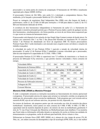 7
processador e as outras partes do sistema de computação. O barramento de 100 MHz é atualmente
suportado pelo chipset 440BX AGPset.
O processador Celeron de 266 MHz, sem cache L2, é destinado a computadores básicos. Para
notebooks, já foi lançado o processador Mobile de 233 e 266 MHz.
Possui as vantagens da arquitetura Dual Independent Bus (DIB) com alta largura de banda e
performance, cache L1 de 32 KB (16 KB para instruções e 16 KB para dados) e cache L2 de 512
KB com barramento dedicado de 64-bit.
A existência de dois barramentos independentes (o barramento de cache L2 e o barramento do
processador à memória principal) permite que o Pentium II acesse dados a partir de qualquer um dos
dois barramentos, simultaneamente e de forma paralela, ao invés de em forma única sequencial que
é o que ocorre no sistema de barramento único.
O processador está disponível em cartucho do tipo Single Edge Contant (contato de borda única). Se
encaixa nos conectores Slot 1 ou Slot 2 das placas-mãe baseadas na arquitetura P6. O conector
Socket 7 do Pentium foi abandonado em favor da arquitetura DIB. Os futuros processadores
Pentium II para Slot 2 serão destinados a um mercado mais exigente (como servidores e estações de
trabalho avançadas).
A velocidade do cache L2 nos Pentium II/Slot 1 equivale a metade da velocidade interna do
processador. O cache L2 do Pentium II/Slot 2 trabalhará à mesma velocidade que o processador,
além de estar disponível à capacidades de 512 KB, 1 MB e 2 MB.
O processador Pentium II 333 MHz (e superiores) tem 7,5 milhões de transistores e se baseia no
processo de fabricação 0.25µ (mícrons), o que permite maiores velocidades e baixo consumo de
energia.
Velocidade (MHz) 233 266 300 333 350 400
Barramento de Sistema (MHz) 66 100
Capacidade do Cache L1 16 KB para instruções + 16 KB para dados
Velocidade do Cache L1 (MHz) 233 266 300 333 350 400
Capacidade do Cache L2 256 KB
Velocidade do Cache L2 (MHz) 117 133 150 166 175 200
Processo de Fabricação (mícrons) 0.35µ 0.25µ
Voltagem da CPU 2.8V 2.0V
Corrente Máxima 11.8A 12.7A 14.2A 10.4A 10.8A 12.6A
Memória RAM, DRAM ou Memória Principal
É onde o computador armazena as instruções necessárias ao funcionamento do sistema operacional
e programas. O processador precisa de espaço para arrumar as instruções contidas no programa de
modo que ele, processador, possa executa-las rapidamente. Todo programa que você executa está na
memória RAM, seja ele um software antivírus, um protetor de tela, impressão, etc.
Em termos de hardware, são pequenos pentes que são encaixados nos slots de memória das placas
motherboard. Atualmente, temos pentes (os mais comuns) de 4 MB, 8 MB, 16 MB e 32 MB. A
capacidade total de memória depende do pente e do número de slots na motherboard, geralmente 4
slots de 72 vias (Veja Colocação das Memórias na Motherboard para mais detalhes). É na memória
que ficam todas as informações utilizadas durante as operações de escrita ou leitura nas unidades de
armazenamento e os programas, cache de software para hard-disk, drives virtuais e vírus.
Diferenciam no formato físico (DIP, SIPP, SIMM, etc.), número de vias, tempo de acesso (70, 60,
50ns, etc., em ordem crescente de desempenho) e tipo de tecnologia (FPM, EDO, etc.) e são melhor
 