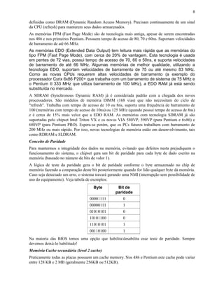 8
definidas como DRAM (Dynamic Random Access Memory). Precisam continuamente de um sinal
da CPU (refresh) para manterem seus dados armazenados.
As memórias FPM (Fast Page Mode) são de tecnologia mais antiga, apesar de serem encontradas
nos 486 e nos primeiros Pentium. Possuem tempo de acesso de 80, 70 e 60ns. Suportam velocidades
de barramento de até 66 MHz.
As memórias EDO (Extended Data Output) tem leitura mais rápida que as memórias do
tipo FPM (Fast Page Mode), com cerca de 20% de vantagem. Esta tecnologia é usada
em pentes de 72 vias, possui tempo de acesso de 70, 60 e 50ns, e suporta velocidades
de barramento de até 66 MHz. Algumas memórias de melhor qualidade, utilizando a
tecnologia EDO, suportam velocidades de barramento de 75 ou até mesmo 83 MHz.
Como as novas CPUs requerem altas velocidades de barramento (a exemplo do
processador Cyrix 6x86 P200+ que trabalha com um barramento de sistema de 75 MHz e
o Pentium II 333 MHz que utiliza barramento de 100 MHz), a EDO RAM já está sendo
substituída no mercado.
A SDRAM (Synchronous Dynamic RAM) já é considerada padrão com a chegada dos novos
processadores. São módulos de memória DIMM (168 vias) que não necessitam do ciclo de
"refresh". Trabalha com tempo de acesso de 10 ou 8ns, suporta uma frequência de barramento de
100 (memórias com tempo de acesso de 10ns) ou 125 MHz (quando possui tempo de acesso de 8ns)
e é cerca de 15% mais veloz que a EDO RAM. As memórias com tecnologia SDRAM já são
suportadas pelo chipset Intel Triton VX e os novos VIA 580VP, 590VP (para Pentium e 6x86) e
680VP (para Pentium PRO). Espera-se porém, que os PCs futuros trabalhem com barramento de
200 MHz ou mais rápido. Por isso, novas tecnologias de memória estão em desenvolvimento, tais
como RDRAM e SLDRAM.
Conceito de Paridade
Para mantermos a integridade dos dados na memória, evitando que defeitos nesta prejudiquem o
funcionamento do sistema, o chipset gera um bit de paridade para cada byte de dado escrito na
memória (baseado no número de bits de valor 1).
A lógica de teste da paridade gera o bit de paridade conforme o byte armazenado no chip de
memória fazendo a comparação deste bit posteriormente quando for lido qualquer byte da memória.
Caso seja detectado um erro, o sistema travará gerando uma NMI (interrupção sem possibilidade de
uso do equipamento). Veja tabela de exemplos:
Byte Bit de
paridade
00001111 0
00000111 1
01010101 0
10101100 0
11010101 1
00110100 1
Na maioria das BIOS temos uma opção que habilita/desabilita esse teste de paridade. Sempre
devemos deixá-lo habilitado!
Memória Cache secundária (level 2 cache)
Praticamente todas as placas possuem um cache memory. Nos 486 e Pentium este cache pode variar
entre 128 KB e 2 MB (geralmente 256KB ou 512KB).
 