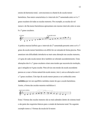 12
ensino da harmonia tonal, convencionou-se chamá-la de escala menor
harmônica. Sua maior característica é o intervalo de 2a
aumentada entre os 6 e 7
graus escalares de todas as escalas menores. Por exemplo, as escalas de sol
menor e de fá menor harmônicas apresentam este mesmo intervalo entre os seus
6 e 7 graus escalares.
A prática musical definiu que o intervalo de 2a
aumentada presente entre os 6 e 7
graus da escala menor harmônica era difícil de ser entoada de forma precisa. Para
amenizar esta dificuldade introduziu-se mais uma alteração nas escalas menores,
o 6 grau de cada escala menor deve também ser alterado ascendentemente. Estas
alterações dos 6 e 7 graus escalares criam uma tensão que necessita de resolução,
que é atingida no 8 grau escalar. Para aliviar esta tensão da escala ascendente
passou-se a usar a forma natural da escala menor, isto é, sem as alterações nos 6
e 7 graus escalares. Este tipo de escala menor passou a ser conhecida como
melódica por ter um equilíbrio melódico maior do que a escala harmônica.
Assim, a forma das escalas menores melódicas é:
Estas 3 formas das escalas menores são as mais adotados dentro do sistema tonal
e são parte dos requisitos básicos para o estudo da harmonia tonal. No seguinte
exemplo temos a 3 formas da escala de lá menor:
 