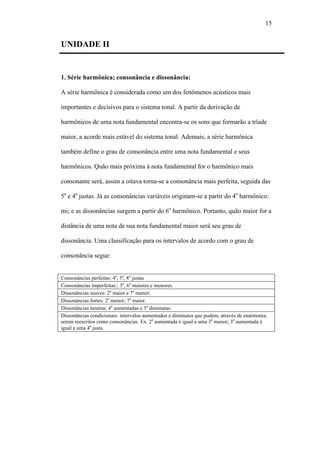 15
UNIDADE II
1. Série harmônica; consonância e dissonância:
A série harmônica é considerada como um dos fenômenos acústicos mais
importantes e decisivos para o sistema tonal. A partir da derivação de
harmônicos de uma nota fundamental encontra-se os sons que formarão a tríade
maior, a acorde mais estável do sistema tonal. Ademais, a série harmônica
também define o grau de consonância entre uma nota fundamental e seus
harmônicos. Quão mais próxima à nota fundamental for o harmônico mais
consonante será, assim a oitava torna-se a consonância mais perfeita, seguida das
5a
e 4a
justas. Já as consonâncias variáveis originam-se a partir do 4o
harmônico:
mi; e as dissonâncias surgem a partir do 6o
harmônico. Portanto, quão maior for a
distância de uma nota de sua nota fundamental maior será seu grau de
dissonância. Uma classificação para os intervalos de acordo com o grau de
consonância segue:
Consonâncias perfeitas: 4a
, 5a
, 8a
justas
Consonâncias imperfeitas:; 3a
, 6a
maiores e menores.
Dissonâncias suaves: 2a
maior e 7a
menor;
Dissonâncias fortes: 2a
menor; 7a
maior.
Dissonâncias neutras: 4a
aumentadas e 5a
diminutas.
Dissonâncias condicionais: intervalos aumentados e diminutos que podem, através de enarmonia,
serem reescritos como consonâncias. Ex. 2a
aumentada é igual a uma 3a
menor; 3a
aumentada é
igual a uma 4a
justa.
 