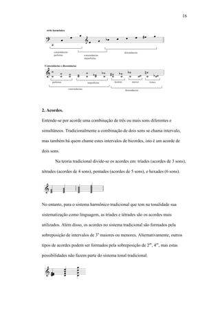 16
2. Acordes.
Entende-se por acorde uma combinação de três ou mais sons diferentes e
simultâneos. Tradicionalmente a combinação de dois sons se chama intervalo,
mas também há quem chame estes intervalos de bicordes, isto é um acorde de
dois sons.
Na teoria tradicional divide-se os acordes em: tríades (acordes de 3 sons),
tétrades (acordes de 4 sons), pentades (acordes de 5 sons), e hexades (6 sons).
No entanto, para o sistema harmônico tradicional que tem na tonalidade sua
sistematização como linguagem, as tríades e tétrades são os acordes mais
utilizados. Além disso, os acordes no sistema tradicional são formados pela
sobreposição de intervalos de 3a
maiores ou menores. Alternativamente, outros
tipos de acordes podem ser formados pela sobreposição de 2as
, 4as
, mas estas
possibilidades não fazem parte do sistema tonal tradicional.
 
