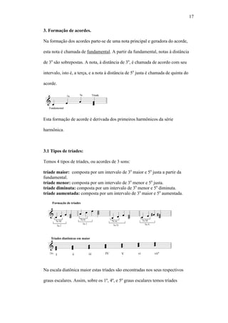 17
3. Formação de acordes.
Na formação dos acordes parte-se de uma nota principal e geradora do acorde,
esta nota é chamada de fundamental. A partir da fundamental, notas à distância
de 3a
são sobrepostas. A nota, à distância de 3a
, é chamada de acordo com seu
intervalo, isto é, a terça, e a nota à distância de 5a
justa é chamada de quinta do
acorde.
Esta formação de acorde é derivada dos primeiros harmônicos da série
harmônica.
3.1 Tipos de tríades:
Temos 4 tipos de tríades, ou acordes de 3 sons:
tríade maior: composta por um intervalo de 3a
maior e 5a
justa a partir da
fundamental.
tríade menor: composta por um intervalo de 3a
menor e 5a
justa.
tríade diminuta: composta por um intervalo de 3a
menor e 5a
diminuta.
tríade aumentada: composta por um intervalo de 3a
maior e 5a
aumentada.
Na escala diatônica maior estas tríades são encontradas nos seus respectivos
graus escalares. Assim, sobre os 1º, 4º, e 5º graus escalares temos tríades
 