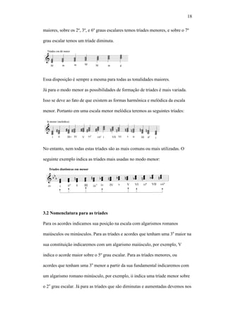 18
maiores, sobre os 2º, 3º, e 6º graus escalares temos tríades menores, e sobre o 7º
grau escalar temos um tríade diminuta.
Essa disposição é sempre a mesma para todas as tonalidades maiores.
Já para o modo menor as possibilidades de formação de tríades é mais variada.
Isso se deve ao fato de que existem as formas harmônica e melódica da escala
menor. Portanto em uma escala menor melódica teremos as seguintes tríades:
No entanto, nem todas estas tríades são as mais comuns ou mais utilizadas. O
seguinte exemplo indica as tríades mais usadas no modo menor:
3.2 Nomenclatura para as tríades
Para os acordes indicamos sua posição na escala com algarismos romanos
maiúsculos ou minúsculos. Para as tríades e acordes que tenham uma 3a
maior na
sua constituição indicaremos com um algarismo maiúsculo, por exemplo, V
indica o acorde maior sobre o 5º grau escalar. Para as tríades menores, ou
acordes que tenham uma 3a
menor a partir da sua fundamental indicaremos com
um algarismo romano minúsculo, por exemplo, ii indica uma tríade menor sobre
o 2o
grau escalar. Já para as tríades que são diminutas e aumentadas devemos nos
 