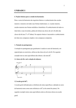1
UNIDADE I
I. Noções básicas para o estudo da harmonia:
Para o curso de harmonia são requisitos básicos o conhecimento das escalas
maiores e menores em todas suas formas tradicionais, i.e. escalas maiores,
escalas menores nas formas melódica e harmônica. O conhecimento de todos os
intervalos e suas inversões, prática de leitura nas claves de sol e fá além das
claves de dó (nas 3a
e 4a
linhas). No aspecto rítmico é necessário o conhecimento
de ritmo nos compassos simples e nos compassos compostos.
1. Notação no pentagrama:
A notação no pentagrama que geralmente é usada no curso de harmonia, em
especial para os exercícios, utiliza-se das claves de sol e de fá. No seguinte
exemplo tem-se uma equivalência das alturas e da nota dó3
.
1.1 claves de fá e sol e relação de alturas;
1.2 escala geral dó3
;
A escala geral utilizada para a referência de notas específicas e adotada no curso
de harmonia toma como nota referência o dó3
(o dó central do piano). No
seguinte exemplo temos uma equivalência entre as diversas oitavas na escala
geral:
 