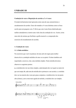 26
UNIDADE III
Condução de vozes e Disposição de acordes a 3 e 4 vozes:
O estudo da harmonia tonal apresenta como uma de suas características o
encadeamento de acordes. Estes são tratados a 4 vozes distintas como se fosse
escrito para um pequeno coro. É óbvio que esta é uma forma idealizada para
melhor entendermos e termos uma visão clara da condução de voz. Assim, existe
uma série de normas que facilitam a grafia musical e a composição dos
exercícios de encadeamento de acordes.
1. Condução de vozes:
1.1 A linha melódica:
No exercícios que você vai praticar, há uma série de regras para melhor
desenvolver a condução melódica de uma voz ou parte. O aluno também será
requisitado a escrever, criar, uma melodia simples. Nesta melodia devemos
observar os seguintes pontos:
a. a melodia deve ter um ritmo simples, cada duração deve ser igual ou maior do
que um tempo; b. cada nota da melodia deve pertencer a um acorde; c. a melodia
deve ser na maioria das vezes por graus conjuntos; e também deve ter um ponto
alto (climax), com a nota mais aguda da melodia; a melodia deve ser simples.
 