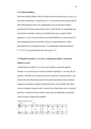 27
1.1.2 Saltos melódicos:
Para uma melodia simples e fácil de entoar devemos observar que: a. evita-se os
intervalos aumentados, os intervalos de 7a
e os intervalos maiores do que uma 8a
.
Intervalos diminutos devem ser compensados com um intervalo conjunto
imediato; b. intervalos maiores do que uma 4a
justa devem ser compensados por
movimento em direção contrária, de preferência por grau conjunto. Saltos
pequenos, i.e. de 3a
, devem produzir uma tríade melódica; c. a nota sensível (7)
deve obrigatoriamente ser resolvida na tônica. Excepcionalmente, a linha
descendente de 8 a 5 pode passar pelo 7–6 completando a linha descendente
8–7–6–5. O 4o
grau geralmente deve descer para o 3o
.
2. Notação de acordes a 3 e 4 vozes e a notação de tríades e acordes de
sétima a 4 vozes
A disposição de acordes a 3 e 4 vozes deve respeitar a grafia da seguinte
maneira: as vozes devem ser escritas com hastes separadas, i.e. na clave de sol,
soprano e contralto com as hastes para cima e para baixo respectivamente, e na
clave de fá, tenor (haste para cima) e baixo (haste para baixo) (veja o primeiro
compasso do seguinte exemplo). Portanto devemos evitar notações não claras
como no segundo compasso onde o contralto tem a haste para cima e o soprano
para baixo. Ademais devemos notar as notas que são duplicadas em uníssono,
como no quarto compasso do exemplo.
 