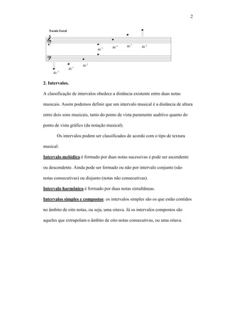 2
2. Intervalos.
A classificação de intervalos obedece a distância existente entre duas notas
musicais. Assim podemos definir que um intervalo musical é a distância de altura
entre dois sons musicais, tanto do ponto de vista puramente auditivo quanto do
ponto de vista gráfico (da notação musical).
Os intervalos podem ser classificados de acordo com o tipo de textura
musical:
Intervalo melódico é formado por duas notas sucessivas e pode ser ascendente
ou descendente. Ainda pode ser formado ou não por intervalo conjunto (são
notas consecutivas) ou disjunto (notas não consecutivas).
Intervalo harmônico é formado por duas notas simultâneas.
Intervalos simples e compostos: os intervalos simples são os que estão contidos
no âmbito de oito notas, ou seja, uma oitava. Já os intervalos compostos são
aqueles que extrapolam o âmbito de oito notas consecutivas, ou uma oitava.
 