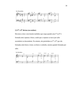30
3.2 5as
e 8as
diretas (ou ocultas):
Devemos evitar o movimento melódico que surge quando uma 5a
ou 8a
é
formada entre soprano e baixo, sendo que o soprano se move por salto
ascendente ou descendente. No entanto, são permitidas as 5as
e 8as
que são
formadas entre baixo e tenor, ou baixo e contralto, mesmo quando formadas por
salto.
 