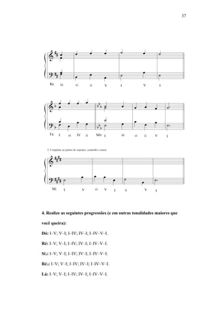37
4. Realize as seguintes progressões (e em outras tonalidades maiores que
você queira):
Dó: I–V; V–I; I–IV; IV–I; I–IV–V–I.
Ré: I–V; V–I; I–IV; IV–I; I–IV–V–I.
Si : I–V; V–I; I–IV; IV–I; I–IV–V–I.
Ré : I–V; V–I; I–IV; IV–I; I–IV–V–I.
Lá: I–V; V–I; I–IV; IV–I; I–IV–V–I.
 