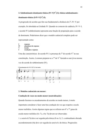 41
2. Subdominante-dominante-tônica (IV-V[V7
]-I); tônica-subdominante-
dominante-tônica (I-IV-V[V7
]-I).
A progressão de acordes que têm sua fundamental a distância de 2a
, IV–V por
exemplo, foi abordada na Unidade IV. Quando no contexto de cadência, IV–V–I,
o acorde IV (subdominante) apresenta uma função de preparação para o acorde
de dominante. Poderíamos dizer que o modelo cadencial completo pode ser
representado como:
I repouso
IV abandono do repouso
V tensão
I resolução e repouso
Uma das características do acorde IV é a presença da 7a
do acorde V7
na sua
constituição. Assim, é comum preparar-se a 7a
do V7
fazendo-a soar já na mesma
voz do acorde de subdominante (IV).
3. Modelos cadenciais em menor:
Condução de vozes no modo menor (neutralização):
Quando fazemos os encadeamentos de acordes no modo menor, é muito
importante considerar e fazer uma boa condução de voz que respeite a escala
menor melódica. Assim algumas regras que se referem aos 6o
e 7o
graus da
escala menor melódica (6 –7 , e 6 –7 ) devem ser observadas:
1. a sensível (7 ) deve ser seguida pela tônica (8 ou 1); 2. a submediante alterada
ascendentemente (6 ) deve ser seguida da sensível e da tônica. Progressões
 