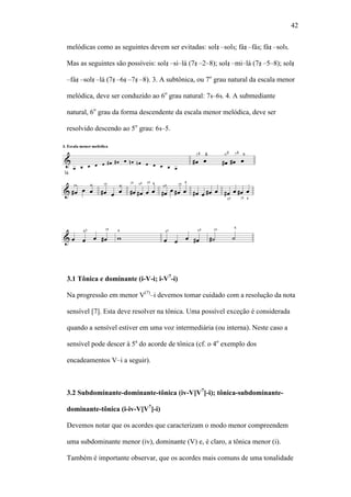 42
melódicas como as seguintes devem ser evitadas: sol –sol ; fá –fá ; fá –sol .
Mas as seguintes são possíveis: sol –si–lá (7 –2–8); sol –mi–lá (7 –5–8); sol
–fá –sol –lá (7 –6 –7 –8). 3. A subtônica, ou 7o
grau natural da escala menor
melódica, deve ser conduzido ao 6o
grau natural: 7 –6 . 4. A submediante
natural, 6o
grau da forma descendente da escala menor melódica, deve ser
resolvido descendo ao 5o
grau: 6 –5.
3.1 Tônica e dominante (i-V-i; i-V7
-i)
Na progressão em menor V(7)
–i devemos tomar cuidado com a resolução da nota
sensível [7]. Esta deve resolver na tônica. Uma possível exceção é considerada
quando a sensível estiver em uma voz intermediária (ou interna). Neste caso a
sensível pode descer à 5a
do acorde de tônica (cf. o 4o
exemplo dos
encadeamentos V–i a seguir).
3.2 Subdominante-dominante-tônica (iv-V[V7
]-i); tônica-subdominante-
dominante-tônica (i-iv-V[V7
]-i)
Devemos notar que os acordes que caracterizam o modo menor compreendem
uma subdominante menor (iv), dominante (V) e, é claro, a tônica menor (i).
Também é importante observar, que os acordes mais comuns de uma tonalidade
 