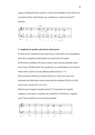 48
porque a fundamental deste acorde é a sensível da tonalidade e como tal deve ser
resolvida na tônica. Naturalmente que se dobramos a sensível ocorrerá 8as
paralelas.
2. Ampliação do modelo cadencial no modo menor.
O modo menor é tonalmente mais instável que o modo maior. Em conseqüência
deste fato os seguintes acordes podem ser usados mas com cautela.
2.1 Devemos considerar o III como o relativo maior de uma tonalidade menor.
Em lá menor: III (Dó maior). Este acorde deve ser neutralizado por um retorno à
tônica menor e através de uma cadência perfeita do tipo iv–V–i.
2.2 O acorde de subtônica em menor (VII [sol –si–ré]) ocorre como uma
dominante individual (que veremos mais tarde) da mediante (III [dó–mi–sol]),
assim como o acorde de iiº (si–ré–fá).
Observe que no seguinte exemplo ocorrem 5as
consecutivas no segundo
compasso e entre baixo e contralto, mas a primeira 5a
é diminuta e a segunda
uma 5a
justa, portanto é um movimento permitido.
 