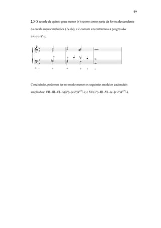 49
2.3 O acorde de quinto grau menor (v) ocorre como parte da forma descendente
da escala menor melódica (7 –6 ), e é comum encontrarmos a progressão
i–v–iv–V–i.
Concluindo, podemos ter no modo menor os seguintes modelos cadenciais
ampliados: VII–III–VI–iv(iiº)–(viiº)V(7)
–i; e VII(iiº)–III–VI–iv–(viiº)V(7)
–i.
 