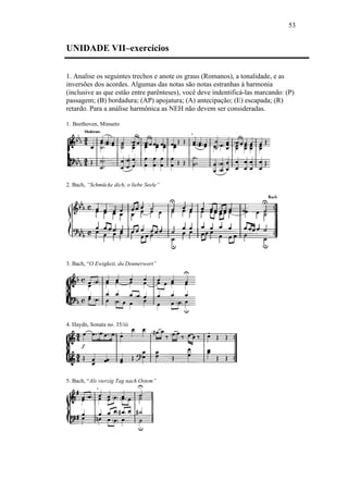 53
UNIDADE VII–exercícios
1. Analise os seguintes trechos e anote os graus (Romanos), a tonalidade, e as
inversões dos acordes. Algumas das notas são notas estranhas à harmonia
(inclusive as que estão entre parênteses), você deve indentificá-las marcando: (P)
passagem; (B) bordadura; (AP) apojatura; (A) antecipação; (E) escapada; (R)
retardo. Para a análise harmônica as NEH não devem ser consideradas.
1. Beethoven, Minueto
2. Bach, “Schmücke dich, o liebe Seele”
3. Bach, “O Ewigkeit, du Donnerwort”
4. Haydn, Sonata no. 35/iii
5. Bach, “Als vierzig Tag nach Ostem”
 