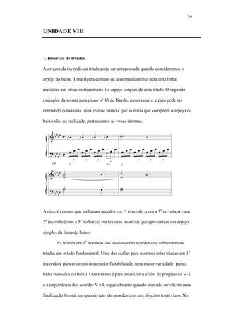 54
UNIDADE VIII
1. Inversão de tríades.
A origem da inversão da tríade pode ser comprovada quando consideramos o
arpejo do baixo. Uma figura comum de acompanhamento para uma linha
melódica em obras instrumentais é o arpejo simples de uma tríade. O seguinte
exemplo, da sonata para piano nº 43 de Haydn, mostra que o arpejo pode ser
entendido como uma linha real do baixo e que as notas que compõem o arpejo do
baixo são, na realidade, pertencentes às vozes internas.
Assim, é comum que tenhamos acordes em 1a
inversão (com a 3a
no baixo) e em
2a
inversão (com a 5a
no baixo) em texturas musicais que apresentem um arpejo
simples da linha do baixo.
As tríades em 1a
inversão são usadas como acordes que substituem as
tríades em estado fundamental. Uma das razões para usarmos estas tríades em 1a
inversão é para criarmos uma maior flexibilidade, uma maior variedade, para a
linha melódica do baixo. Outra razão é para amenizar o efeito da progressão V–I,
e a importância dos acordes V e I, especialmente quando eles não envolvem uma
finalização formal, ou quando não são acordes com um objetivo tonal claro. No
 