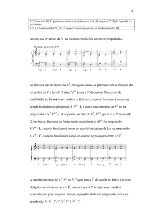 57
A 3a
do acorde [7] V7
geralmente resolve na fundamental de I [1], ou para a 5a
[5] de I quando em
voz interna.
A 5a
e a fundamental de V7
[2 e 5, respectivamente] resolvem na fundamental de I [1].
Assim, nas inversões de V7
as mesmas resoluções devem ser respeitadas.
As funções das inversões do V7
, em alguns casos, se parecem com as funções das
inversões de V e de viiº. Assim, V6/5
( com a 3a
do acorde [7-sensível da
tonalidade] no baixo) deve resolver na tônica, e o acorde funcionará como um
acorde bordadura na progressão I–V6/5
–I, e como uma extensão da V7
no na
progressão I–V7
–V6/5
–I. A segunda inversão de V7
, V4/3
, que tem a 5a
do acorde
(2) no baixo, funciona de forma muito semelhente à viiº6
. Na progressão
I–V4/3
–I, o acorde funcionará como um acorde bordadura de I, e na progressão
I–V4/3
–I6
, o acorde funcionará como um acorde de passagem entre I e I6
.
A terceira inversão de V7
(V2
ou V4/2
) que tem a 7a
do acorde no baixo (4) deve
obrigatoriamente resolver em I6
, uma vez que a 7a
sempre deve resolver
descendo por grau conjunto. Assim, as possibilidades de progressão para este
acorde são: V–V2
–I6
; I6
–V2
–I6
; I–V2
–I6
.
 