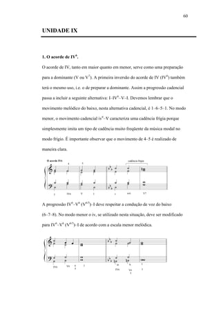 60
UNIDADE IX
1. O acorde de IV6
.
O acorde de IV, tanto em maior quanto em menor, serve como uma preparação
para a dominante (V ou V7
). A primeira inversão do acorde de IV (IV6
) também
terá o mesmo uso, i.e. o de preparar a dominante. Assim a progressão cadencial
passa a incluir a seguinte alternativa: I–IV6
–V–I. Devemos lembrar que o
movimento melódico do baixo, nesta alternativa cadencial, é 1–6–5–1. No modo
menor, o movimento cadencial iv6
–V caracteriza uma cadência frígia porque
simplesmente imita um tipo de cadência muito freqüente da música modal no
modo frígio. É importante observar que o movimento de 4–5 é realizado de
maneira clara.
A progressão IV6
–V6
(V6/5
)–I deve respeitar a condução de voz do baixo
(6–7–8). No modo menor o iv, se utilizado nesta situação, deve ser modificado
para IV6
–V6
(V6/5
)–I de acordo com a escala menor melódica.
 
